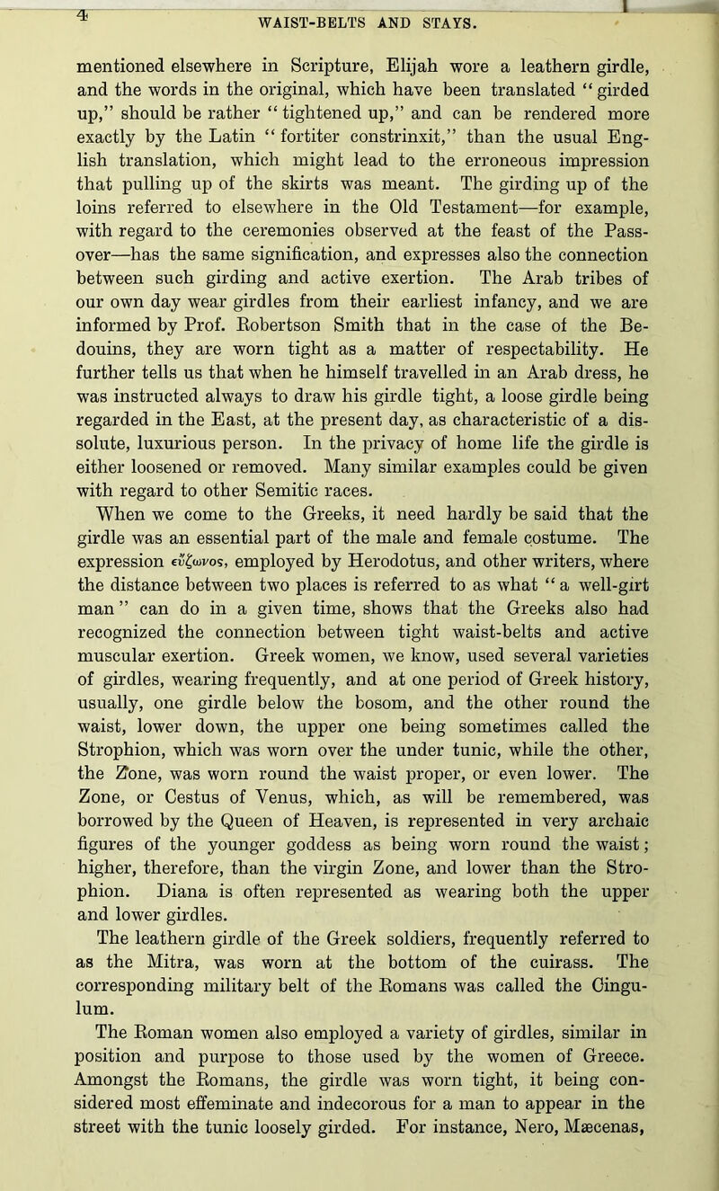 1 mentioned elsewhere in Scripture, Elijah wore a leathern girdle, and the words in the original, which have been translated “ girded up,” should be rather “ tightened up,” and can be rendered more exactly by the Latin “ fortiter constrinxit,” than the usual Eng- lish translation, which might lead to the erroneous impression that pulling up of the skirts was meant. The girding up of the loins referred to elsewhere in the Old Testament—for example, with regard to the ceremonies observed at the feast of the Pass- over—has the same signification, and expresses also the connection between such girding and active exertion. The Arab tribes of our own day wear girdles from their earliest infancy, and we are informed by Prof. Kobertson Smith that in the case of the Be- douins, they are worn tight as a matter of respectability. He further tells us that when he himself travelled in an Arab dress, he was instructed always to draw his girdle tight, a loose girdle being regarded in the East, at the present day, as characteristic of a dis- solute, luxurious person. In the privacy of home life the girdle is either loosened or removed. Many similar examples could be given with regard to other Semitic races. When we come to the Greeks, it need hardly be said that the girdle was an essential part of the male and female costume. The expression eiJ^wos, employed by Herodotus, and other writers, where the distance between two places is referred to as what “ a well-girt man” can do in a given time, shows that the Greeks also had recognized the connection between tight waist-belts and active muscular exertion. Greek women, we know, used several varieties of girdles, wearing frequently, and at one period of Greek history, usually, one girdle below the bosom, and the other round the waist, lower down, the upper one being sometimes called the Strophion, which was worn over the under tunic, while the other, the 21one, was worn round the waist proper, or even lower. The Zone, or Cestus of Venus, which, as will be remembered, was borrowed by the Queen of Heaven, is represented in very archaic figures of the younger goddess as being worn round the waist; higher, therefore, than the virgin Zone, and lower than the Stro- phion. Diana is often represented as wearing both the upper and lower girdles. The leathern girdle of the Greek soldiers, frequently referred to as the Mitra, was worn at the bottom of the cuirass. The corresponding military belt of the Eomans was called the Cingu- lum. The Eoman women also employed a variety of girdles, similar in position and purpose to those used by the women of Greece. Amongst the Eomans, the girdle was worn tight, it being con- sidered most effeminate and indecorous for a man to appear in the street with the tunic loosely girded. For instance, Nero, Maecenas,