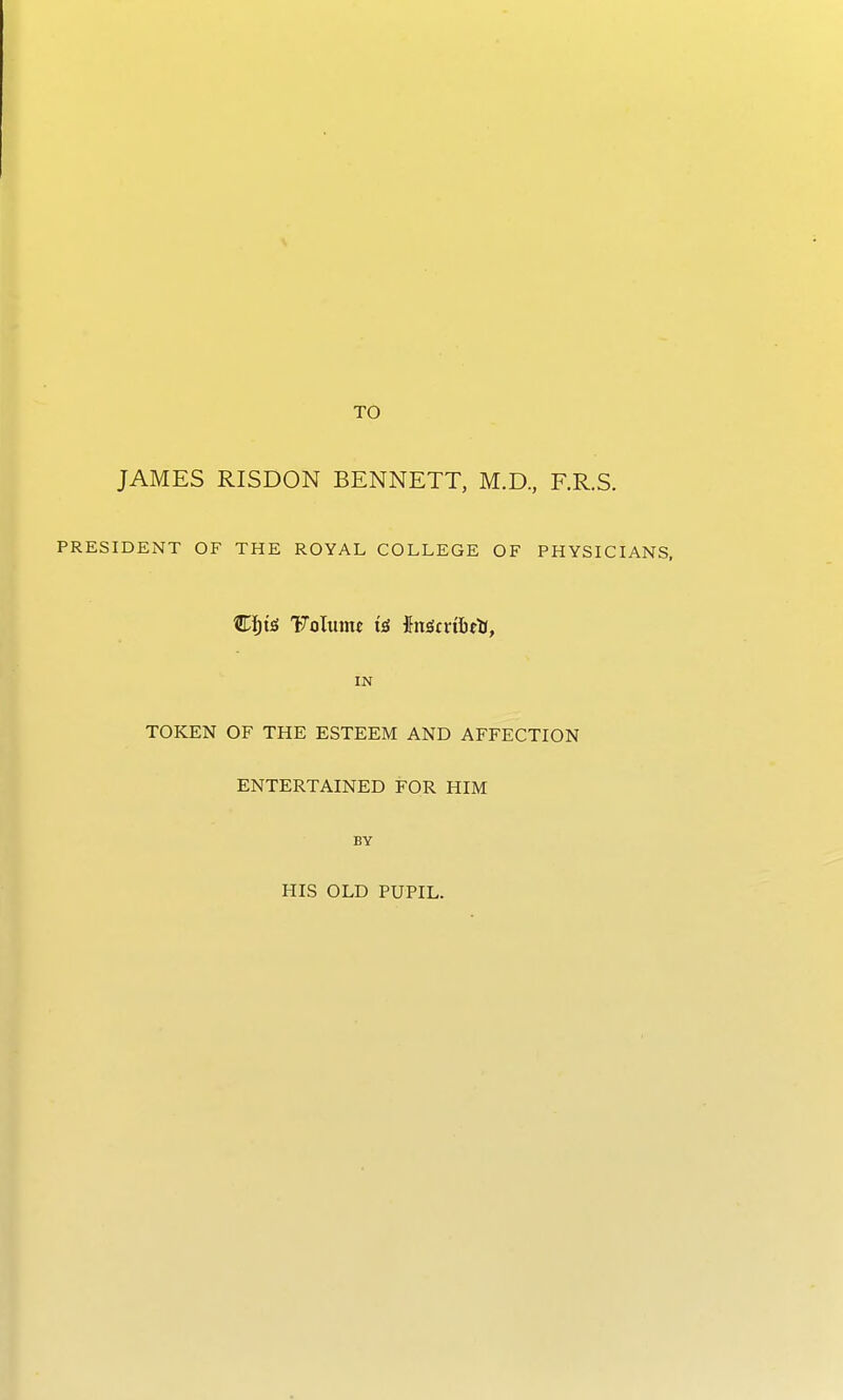 JAMES RISDON BENNETT, M.D, F.R.S. PRESIDENT OF THE ROYAL COLLEGE OF PHYSICIANS. IN TOKEN OF THE ESTEEM AND AFFECTION ENTERTAINED FOR HIM BY HIS OLD PUPIL.