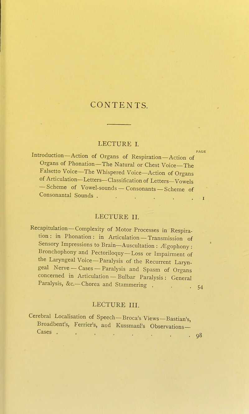 CONTENTS. LECTURE L Introduction—Action of Organs of Respiration—Action of Organs of Phonation—The Natural or Chest Voice—The Falsetto Voice—The Whispered Voice—Action of Organs of Articulation—Letters—Classification of Letters—Vowels — Scheme of Vowel-sounds — Consonants — Scheme of Consonantal Sounds . PAGE I LECTURE IL Recapitulation—Complexity of Motor Processes in Respira- tion : in Phonation: in Articulation — Transmission of Sensory Impressions to Brain—Auscuhation : yEgophony : Bronchophony and Pectoriloquy—Loss or Impairment of the Laryngeal Voice—Paralysis of the Recurrent Laryn- geal Nerve — Cases — Paralysis and Spasm of Organs concerned in Articulation — Bulbar Paralysis: General Paralysis, &c.—Chorea and Stammering . . .54 LECTURE in. Cerebral Localisation of Speech—Broca's Views—Bastian's, Broadbent's, Ferrier's, and Kussmaul's Observations- Cases ... o • 9°