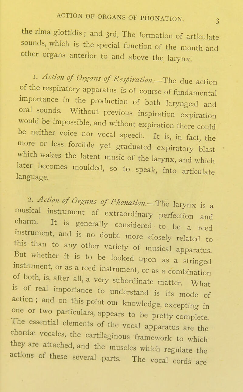 the rima glottidis; and 3rd. The formation of articulate sounds, which is the special function of the mouth and other organs anterior to and above the laiynx. I. Action of Organs of Respiration.~T\i& due action of the respiratory apparatus is of course of fundamental importance in the production of both laryngeal and oral sounds. Without previous inspiration expiration would be impossible, and without expiration there could be neither voice nor vocal speech. It is, in fact the more or less forcible yet graduated expiratory blast which wakes the latent music of the larynx, and which ater becomes moulded, so to speak, into articulate language. 2. Action of Organs of PJwnation.—TY,^ larynx is a musical instrument of extraordinary perfection and charm. It is generally considered to be a reed instrument, and is no doubt more closely related to this than to any other variety of musical apparatus. But whether it is to be looked upon as a stringed mstrument, or as a reed instrument, or as a combination of both, IS, after all, a very subordinate matter. What IS of real importance to understand is its mode of action ; and on this point our knowledge, excepting in one or two particulars, appears to be pretty complete. The essential elements of the vocal apparatus are the chords vocales, the cartilaginous framework to M^hich they are attached, and the muscles which regulate the actions of these several parts. The vocal cords are