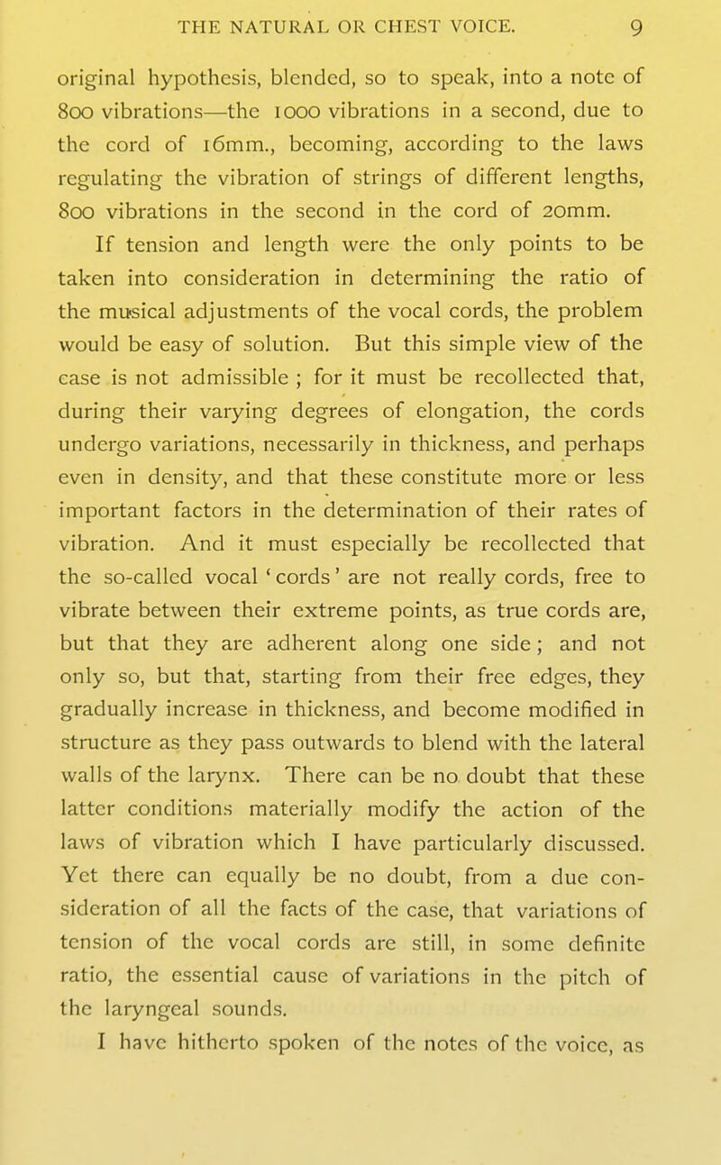 original hypothesis, blended, so to speak, into a note of Soo vibrations—the looo vibrations in a second, due to the cord of i6mm., becoming, according to the laws regulating the vibration of strings of different lengths, 800 vibrations in the second in the cord of 20mm. If tension and length were the only points to be taken into consideration in determining the ratio of the musical adjustments of the vocal cords, the problem would be easy of solution. But this simple view of the case is not admissible ; for it must be recollected that, during their varying degrees of elongation, the cords undergo variations, necessarily in thickness, and perhaps even in density, and that these constitute more or less important factors in the determination of their rates of vibration. And it must especially be recollected that the so-called vocal ' cords' are not really cords, free to vibrate between their extreme points, as true cords are, but that they are adherent along one side; and not only so, but that, starting from their free edges, they gradually increase in thickness, and become modified in structure as they pass outwards to blend with the lateral walls of the larynx. There can be no doubt that these latter conditions materially modify the action of the laws of vibration which I have particularly discussed. Yet there can equally be no doubt, from a due con- sideration of all the facts of the case, that variations of tension of the vocal cords are still, in some definite ratio, the essential cause of variations in the pitch of the laryngeal sounds. I have hitherto spoken of the notes of the voice, as