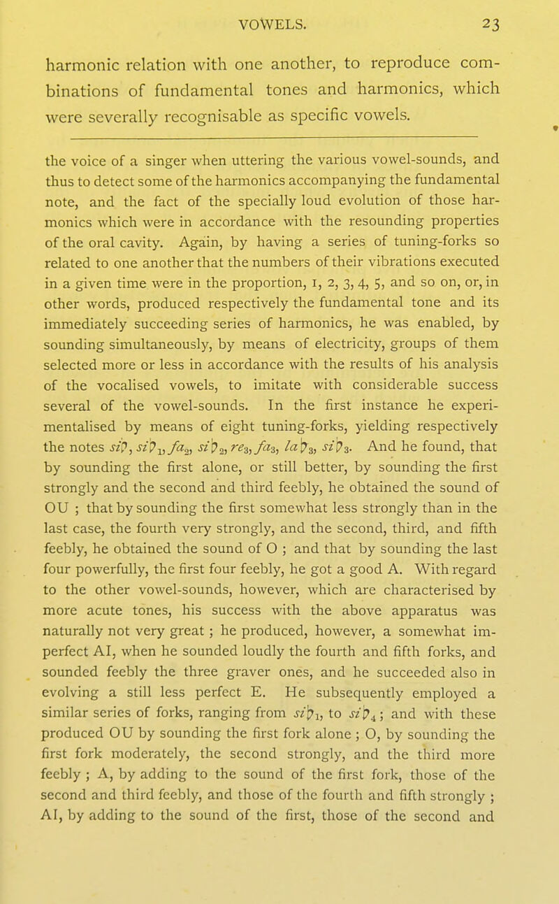 harmonic relation with one another, to reproduce com- binations of fundamental tones and harmonics, which were severally recognisable as specific vowels. the voice of a singer when uttering the various vowel-sounds, and thus to detect some of the harmonics accompanying the fundamental note, and the fact of the specially loud evolution of those har- monics which were in accordance with the resounding properties of the oral cavity. Again, by having a series of tuning-forks so related to one another that the numbers of their vibrations executed in a given time were in the proportion, i, 2, 3, 4, 5, and so on, or, in other words, produced respectively the fundamental tone and its immediately succeeding series of harmonics, he was enabled, by sounding simultaneously, by means of electricity, groups of them selected more or less in accordance with the results of his analysis of the vocalised vowels, to imitate with considerable success several of the vowel-sounds. In the first instance he experi- mentalised by means of eight tuning-forks, yielding respectively the notes sip, sip-^,fa^, jz ^2, ^^z^fiH, ^^V^, szpa. And he found, that by sounding the first alone, or still better, by sounding the first strongly and the second and third feebly, he obtained the sound of OU ; that by sounding the first somewhat less strongly than in the last case, the fourth very strongly, and the second, third, and fifth feebly, he obtained the sound of O ; and that by sounding the last four powerfully, the first four feebly, he got a good A. With regard to the other vowel-sounds, however, which are characterised by more acute tones, his success with the above apparatus was naturally not very great ; he produced, however, a somewhat im- perfect AI, when he sounded loudly the fourth and fifth forks, and sounded feebly the three graver ones, and he succeeded also in evolving a still less perfect E. He subsequently employed a similar series of forks, ranging from st\^i, to sz\?^; and with these produced OU by sounding the first fork alone ; O, by sounding the first fork moderately, the second strongly, and the third more feebly ; A, by adding to the sound of the first fork, those of the second and third feebly, and those of the fourth and fifth strongly ; AI, by adding to the sound of the first, those of the second and