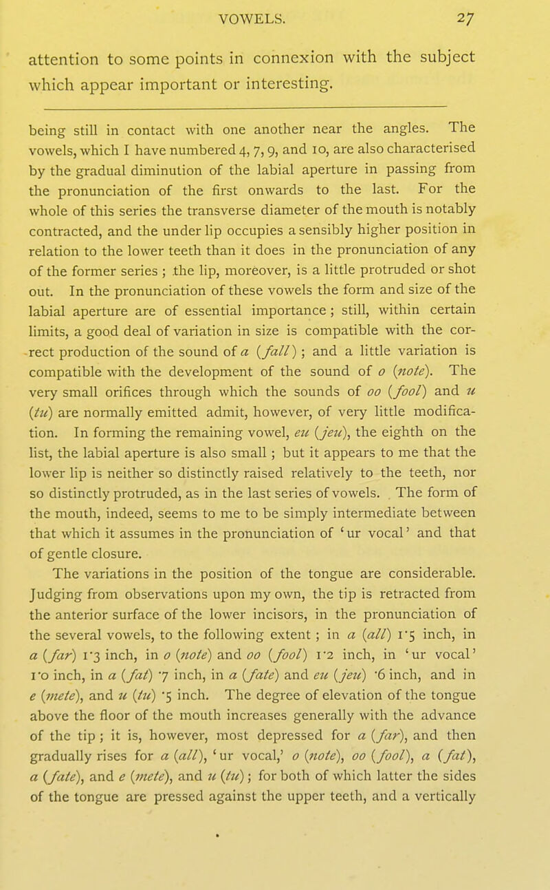 attention to some points in connexion with the subject which appear important or interesting. being still in contact with one another near the angles. The vowels, which I have numbered 4, 7,9, and 10, are also characterised by the gradual diminution of the labial aperture in passing from the pronunciation of the first onwards to the last. For the whole of this series the transverse diameter of the mouth is notably contracted, and the under lip occupies a sensibly higher position in relation to the lower teeth than it does in the pronunciation of any of the former series ; .the lip, moreover, is a little protruded or shot out. In the pronunciation of these vowels the form and size of the labial aperture are of essential importance ; still, within certain limits, a good deal of variation in size is compatible with the cor- -rect production of the sound of a {fall) ; and a little variation is compatible with the development of the sound of 0 {note). The very small orifices through which the sounds of 00 {fool) and u {lu) are normally emitted admit, however, of very little modifica- tion. In forming the remaining vowel, eu {jetl), the eighth on the list, the labial aperture is also small; but it appears to me that the lower lip is neither so distinctly raised relatively to the teeth, nor so distinctly protruded, as in the last series of vowels. The form of the mouth, indeed, seems to me to be simply intermediate between that which it assumes in the pronunciation of ' ur vocal' and that of gentle closure. The variations in the position of the tongue are considerable. Judging from observations upon my own, the tip is retracted from the anterior surface of the lower incisors, in the pronunciation of the several vowels, to the following extent ; in a {all) i5 inch, in a {far) i'3 inch, in 0 {note) and 00 {fool) r2 inch, in 'ur vocal' I'o inch, in a {fat) 7 inch, in a {fate) and eu {jeu) '6 inch, and in e {mete), and u {tu) '5 inch. The degree of elevation of the tongue above the floor of the mouth increases generally with the advance of the tip ; it is, however, most depressed for a {far), and then gradually rises for a {all), 'ur vocal,' o {note), 00 {fool), a {fit), a {fate), and e {mete), and u {tu); for both of which latter the sides of the tongue are pressed against the upper teeth, and a vertically