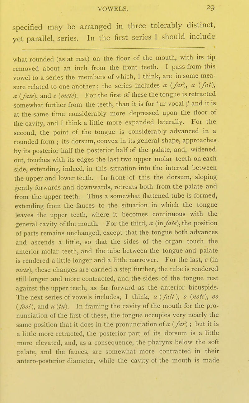 specified may be arranged in three tolerably distinct, yet parallel, series. In the first series I should include what rounded (as at rest) on the floor of the mouth, with its tip removed about an inch from the front teeth. I pass from this vowel to a series the members of which, I think, are in some mea- sure related to one another ; the series includes a {far), a {fat), a {fate), and e {mete). For the first of these the tongue is retracted somewhat further from the teeth, than it is for ' ur vocal ;' and it is at the same time considerably more depressed upon the floor of the cavity, and I think a little more expanded laterally. For the second, the point of the tongue is considerably advanced in a rounded form ; its dorsum, convex in its general shape, approaches by its posterior half the posterior half of the palate, and, widened out, touches with its edges the last two upper molar teeth on each side, extending, indeed, in this situation into the interval between the upper and lower teeth. In front of this the dorsum, sloping gently forwards and downwards, retreats both from the palate and from the upper teeth. Thus a somewhat flattened tube is formed, extending from the fauces to the situation in which the tongue leaves the upper teeth, where it becomes continuous with the general cavity of the mouth. For the third, a (in fate), the position of parts remains unchanged, except that the tongue both advances and ascends a little, so that the sides of the organ touch the anterior molar teeth, and the tube between the tongue and palate is rendered a little longer and a Httle narrower. For the last, e (in mete), these changes are carried a step further, the tube is rendered still longer and more contracted, and the sides of the tongue rest against the upper teeth, as far forward as the anterior bicuspids. The next series of vowels includes, I think, a {fall), 0 {note), 00 {fool), and u {tu). In framing the cavity of the mouth for the pro- nunciation of the first of these, the tongue occupies very nearly the same position that it does in the pronunciation of a {far); but it is a liule more retracted, the posterior part of its dorsum is a little more elevated, and, as a consequence, the pharynx below the soft palate, and the fauces, are somewhat more contracted in their antero-posterior diameter, while the cavity of the mouth is made