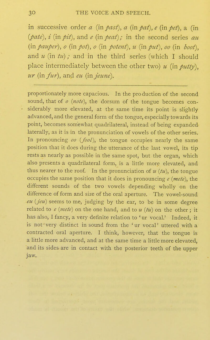 in successive order a (in past), a (in pat), e (in pet), a (in (pate), i (inpit), and e (inpeat); in the second series au (in pauper), o (in poi), o (in potent), u {\n put), oo (in boot), and u (in ; and in the third series (which I should place intermediately between the other two) u (in putty)^ ur (infur), and eti (in jeune). proportionately more capacious. In the production of the second sound, that of o {note), the dorsum of the tongue becomes con- siderably more elevated, at the same time its point is slightly advanced, and the general form of the tongue, especially towards its point, becomes somewhat quadrilateral, instead of being expanded laterally, as it is in the pronunciation of vowels of the other series. In pronouncing oo {fool), the tongue occupies nearly the same position that it does during the utterance of the last vowel, its tip rests as nearly as possible in the same spot, but the organ, which also presents a quadrilateral form, is a little more elevated, and thus nearer to the roof In the pronunciation of u {tu), the tongue occupies the same position that it does in pronouncing e {mete), the different sounds of the two vowels depending wholly on the difference of form and size of the oral aperture. The vowel-sound eu {jeu) seems to me, judging by the ear, to be in some degree related to e {mete) on the one hand, and to ti {tu) on the other ; it has also, I fancy, a very definite relation to ' ur vocal.' Indeed, it is not very distinct in sound from the ' ur vocal' uttered with a contracted oral aperture. I think, however, that the tongue is a little more advanced, and at the same time a little more elevated, and its sides are in contact with the posterior teeth of the upper jaw.