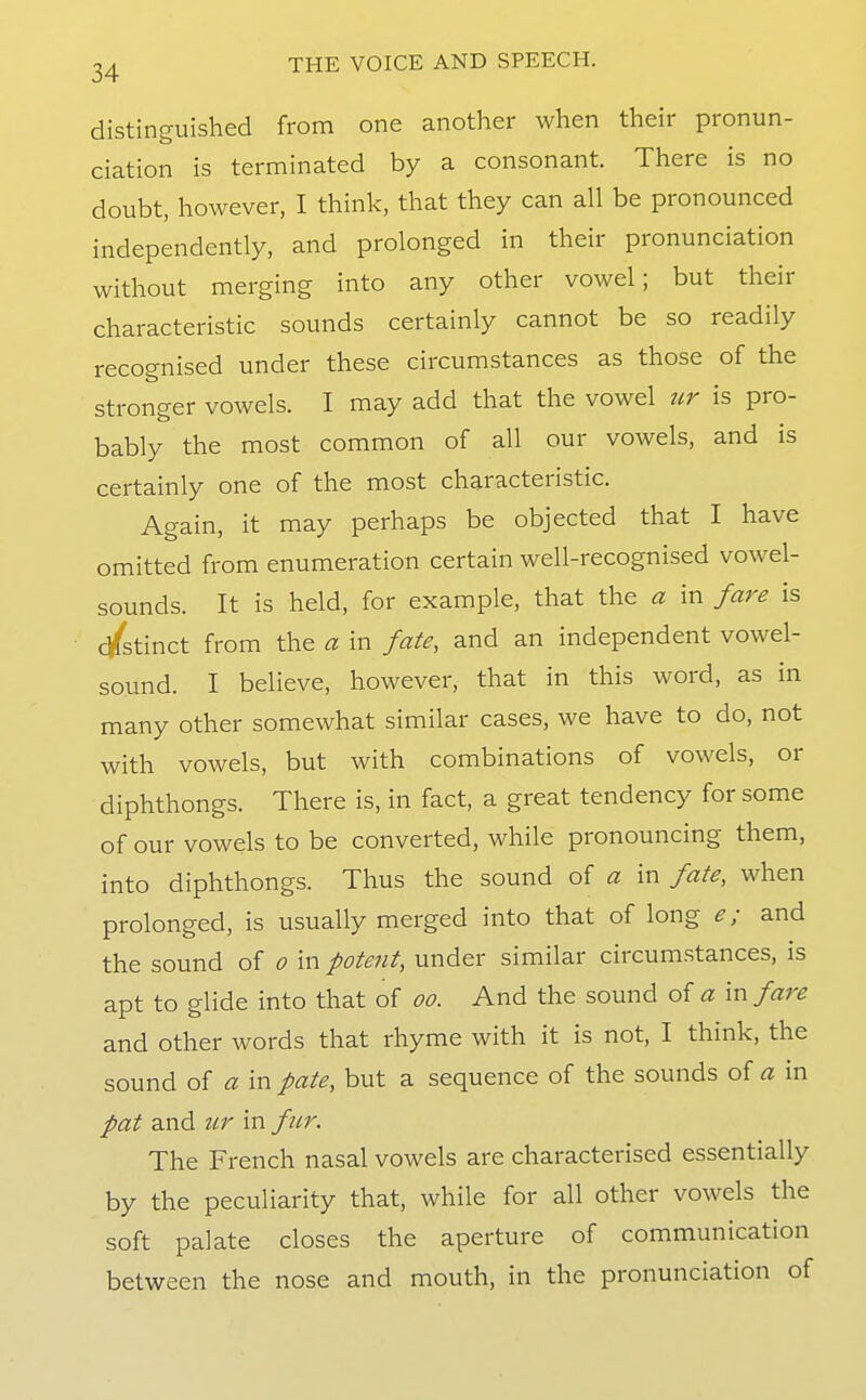 distinguished from one another when their pronun- ciation is terminated by a consonant. There is no doubt, however, I think, that they can all be pronounced independently, and prolonged in their pronunciation without merging into any other vowel; but their characteristic sounds certainly cannot be so readily recognised under these circumstances as those of the stronger vowels. I may add that the vowel xtr is pro- bably the most common of all our vowels, and is certainly one of the most characteristic. Again, it may perhaps be objected that I have omitted from enumeration certain well-recognised vowel- sounds. It is held, for example, that the a in fare is c/stinct from the a in fate, and an independent vowel- sound. I believe, however, that in this word, as in many other somewhat similar cases, we have to do, not with vowels, but with combinations of vowels, or diphthongs. There is, in fact, a great tendency for some of our vowels to be converted, while pronouncing them, into diphthongs. Thus the sound of a in fate, when prolonged, is usually merged into that of long e; and the sound of o in potent, under similar circum.stances, is apt to glide into that of oo. And the sound of a in fare and other words that rhyme with it is not, I think, the sound of a in pate, but a sequence of the sounds of a in pat and ur in fttr. The French nasal vowels are characterised essentially by the peculiarity that, while for all other vowels the soft palate closes the aperture of communication between the nose and mouth, in the pronunciation of