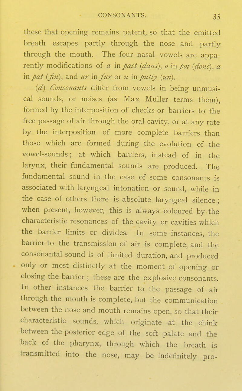 these that opening remains patent, so that the emitted breath escapes partly through the nose and partly through the mouth. The four nasal vowels are appa- rently modifications of a in past {dans), o mpot {done), a in pat {fin), and ur in fnr or u in pntty {un). (d) Consonants differ from vowels in being unmusi- cal sounds, or noises (as Max Miiller terms them), formed by the interposition of checks or barriers to the free passage of air through the oral cavity, or at any rate by the interposition of more complete barriers than those which are formed during the evolution of the vowel-sounds; at which barriers, instead of in the larynx, their fundamental sounds are produced. The fundamental sound in the case of some consonants is associated with laryngeal intonation or sound, while in the case of others there is absolute laryngeal silence; when present, however, this is always coloured by the characteristic resonances of the cavity or cavities which the barrier limits or divides. In some instances, the barrier to the transmission of air is complete, and the consonantal sound is of limited duration, and produced only or most distinctly at the moment of opening or closing the barrier ; these are the explosive consonants. In other instances the barrier to the passage of air through the mouth is complete, but the communication between the nose and mouth remains open, so that their characteristic sounds, which originate at the chink between the posterior edge of the soft palate and the back of the pharynx, through which the breath is transmitted into the nose, may be indefinitely pro-