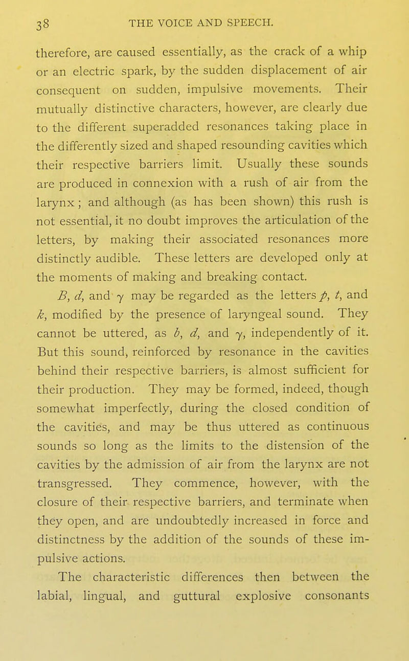 therefore, are caused essentially, as the crack of a whip or an electric spark, by the sudden displacement of air consequent on sudden, impulsive movements. Their mutually distinctive characters, however, are clearly due to the different superadded resonances taking place in the differently sized and shaped resounding cavities which their respective barriers limit. Usually these sounds are produced in connexion with a rush of air from the larynx; and although (as has been shown) this rush is not essential, it no doubt improves the articulation of the letters, by making their associated resonances more distinctly audible. These letters are developed only at the moments of making and breaking contact. B, d, and 7 may be regarded as the letters t, and k, modified by the presence of laryngeal sound. They cannot be uttered, as b, d, and 7, independently of it. But this sound, reinforced by resonance in the cavities behind their respective barriers, is almost sufficient for their production. They may be formed, indeed, though somewhat imperfectly, during the closed condition of the cavities, and may be thus uttered as continuous sounds so long as the limits to the distension of the cavities by the admission of air from the larynx are not transgressed. They commence, however, with the closure of their respective barriers, and terminate when they open, and are undoubtedly increased in force and distinctness by the addition of the sounds of these im- pulsive actions. The characteristic differences then between the labial, lingual, and guttural explosive consonants