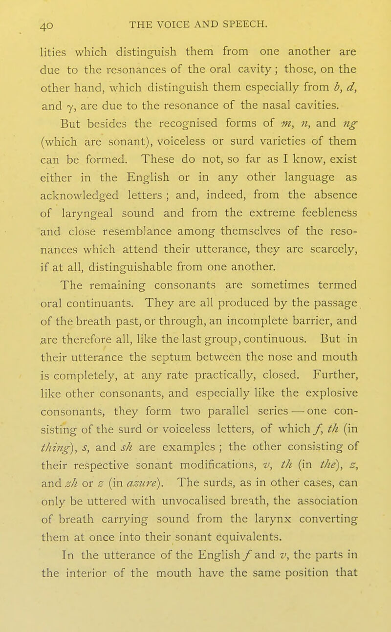 lities which distinguish them from one another are clue to the resonances of the oral cavity; those, on the other hand, which distinguish them especially from b, d, and 7, are due to the resonance of the nasal cavities. But besides the recognised forms of m, n, and ng (which are sonant), voiceless or surd varieties of them can be formed. These do not, so far as I know, exist either in the English or in any other language as acknowledged letters ; and, indeed, from the absence of laryngeal sound and from the extreme feebleness and close resemblance among themselves of the reso- nances which attend their utterance, they are scarcely, if at all, distinguishable from one another. The remaining consonants are sometimes termed oral continuants. They are all produced by the passage of the breath past, or through, an incomplete barrier, and .are therefore all, like the last group, continuous. But in their utterance the septum between the nose and mouth is completely, at any rate practically, closed. Further, like other consonants, and especially like the explosive consonants, they form two parallel series — one con- sisting of the surd or voiceless letters, of which /, th (in thing), s, and sk are examples ; the other consisting of their respective sonant modifications, v, th (in the), z, and sh or s (in azure). The surds, as in other cases, can only be uttered with unvocalised breath, the association of breath carrying sound from the larynx converting them at once into their sonant equivalents. In the utterance of the English /and v, the parts in the interior of the mouth have the same position that