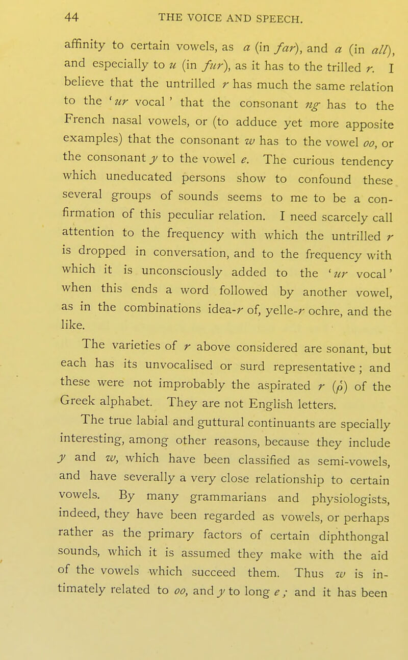 affinity to certain vowels, as a (in far), and a (in alt), and especially to u (in fur\ as it has to the trilled r. I believe that the untrilled r has much the same relation to the ' tir vocal ' that the consonant ng has to the French nasal vowels, or (to adduce yet more apposite examples) that the consonant w has to the vowel oo, or the consonant y to the vowel e. The curious tendency which uneducated persons show to confound these several groups of sounds seems to me to be a con- firmation of this peculiar relation. I need scarcely call attention to the frequency with which the untrilled r IS dropped in conversation, and to the frequency with which it is unconsciously added to the ' ur vocal' when this ends a word followed by another vowel, as in the combinations idea-r of, yelle-r ochre, and the like. The varieties of r above considered are sonant, but each has its unvocalised or surd representative ; and these were not improbably the aspirated r (p) of the Greek alphabet. They are not English letters. The true labial and guttural continuants are specially interesting, among other reasons, because they include J and w, which have been classified as semi-vowels, and have severally a very close relationship to certain vowels. By many grammarians and physiologists, indeed, they have been regarded as vowels, or perhaps rather as the primary factors of certain diphthongal sounds, which it is assumed they make with the aid of the vowels which succeed them. Thus zu is in- timately related to oo, and j/ to long e; and it has been