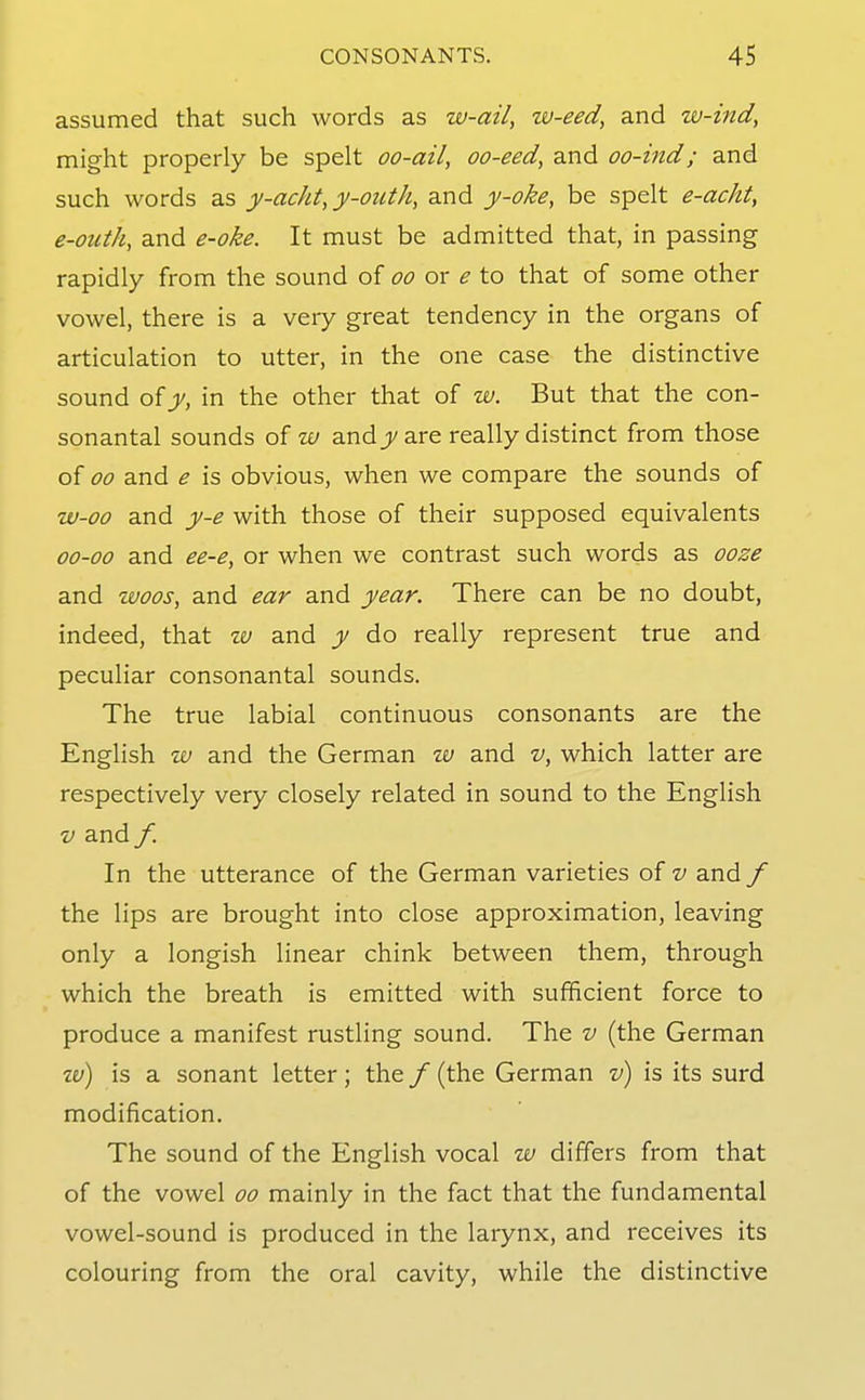 assumed that such words as w-ail, w-eed, and tv-ind, might properly be spelt oo-ail, oo-eed, and oo-ind; and such words as y-acht, y-outk, and y-oke, be spelt e-acht, e-outh, and e-oke. It must be admitted that, in passing rapidly from the sound of oo or e to that of some other vowel, there is a very great tendency in the organs of articulation to utter, in the one case the distinctive sound oiy, in the other that of w. But that the con- sonantal sounds of w andj;/are really distinct from those of 00 and e is obvious, when we compare the sounds of w-oo and y-e with those of their supposed equivalents 00-00 and ee-e, or when we contrast such words as ooze and woos, and ear and year. There can be no doubt, indeed, that w and y do really represent true and peculiar consonantal sounds. The true labial continuous consonants are the English IV and the German w and v, which latter are respectively very closely related in sound to the English V and f. In the utterance of the German varieties of v and / the lips are brought into close approximation, leaving only a longish linear chink between them, through which the breath is emitted with sufficient force to produce a manifest rustling sound. The v (the German zu) is a sonant letter; the / (the German v) is its surd modification. The sound of the English vocal w differs from that of the vowel oo mainly in the fact that the fundamental vowel-sound is produced in the larynx, and receives its colouring from the oral cavity, while the distinctive