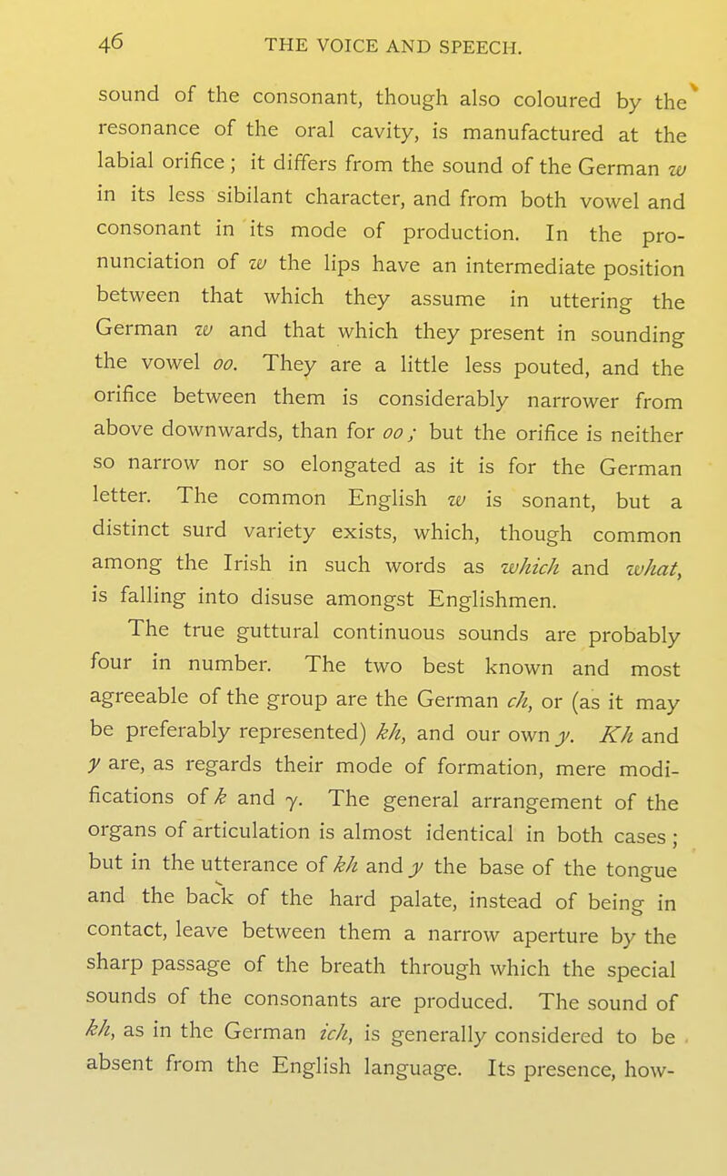 sound of the consonant, though also coloured by the* resonance of the oral cavity, is manufactured at the labial orifice ; it differs from the sound of the German w in its less sibilant character, and from both vowel and consonant in its mode of production. In the pro- nunciation of tv the lips have an intermediate position between that which they assume in uttering the German w and that which they present in sounding the vowel oo. They are a little less pouted, and the orifice between them is considerably narrower from above downwards, than for oo; but the orifice is neither so narrow nor so elongated as it is for the German letter. The common English w is sonant, but a distinct surd variety exists, which, though common among the Irish in such words as which and what, is falling into disuse amongst Englishmen. The true guttural continuous sounds are probably four in number. The two best known and most agreeable of the group are the German ch, or (as it may be preferably represented) kh, and our own y. Kh and y are, as regards their mode of formation, mere modi- fications of k and y. The general arrangement of the organs of articulation is almost identical in both cases ; but in the utterance of kh and y the base of the tongue and the back of the hard palate, instead of being in contact, leave between them a narrow aperture by the sharp passage of the breath through which the special sounds of the consonants are produced. The sound of kh, as in the German ich, is generally considered to be absent from the English language. Its presence, how-