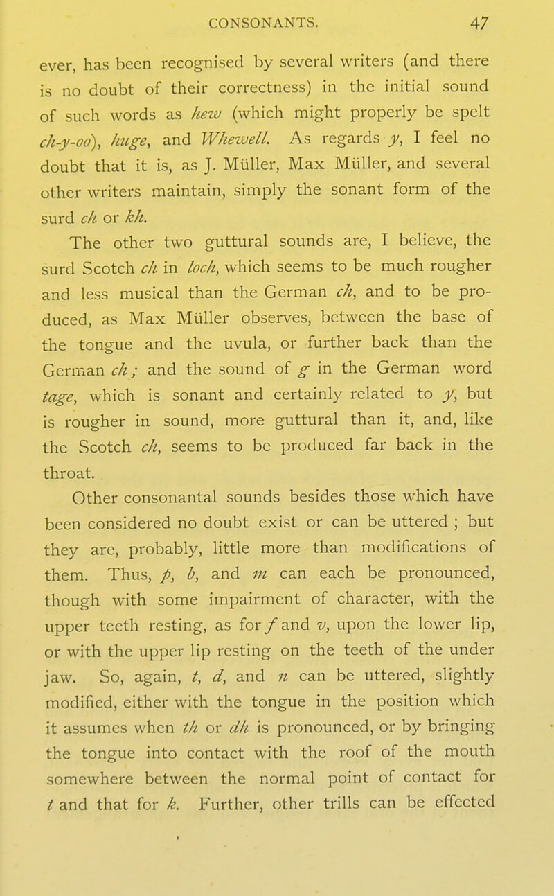 ever, has been recognised by several writers (and there is no doubt of their correctness) in the initial sound of such words as hezv (which might properly be spelt ch-y-oo), huge, and Whezvell. As regards y, I feel no doubt that it is, as J. Muller, Max Miiller, and several other writers maintain, simply the sonant form of the surd ch or kh. The other two guttural sounds are, I believe, the surd Scotch c/i in loch, which seems to be much rougher and less musical than the German ch, and to be pro- duced, as Max Muller observes, between the base of the tongue and the uvula, or further back than the German ch; and the sound of g in the German word tage, which is sonant and certainly related to y, but is rougher in sound, more guttural than it, and, like the Scotch ch, seems to be produced far back in the throat. Other consonantal sounds besides those which have been considered no doubt exist or can be uttered ; but they are, probably, little more than modifications of them. Thus, /, b, and m can each be pronounced, though with some impairment of character, with the upper teeth resting, as for/and v, upon the lower lip, or with the upper lip resting on the teeth of the under jaw. So, again, t, d, and n can be uttered, slightly modified, either with the tongue in the position which it assumes when tli or dh is pronounced, or by bringing the tongue into contact with the roof of the mouth somewhere between the normal point of contact for t and that for k. Further, other trills can be effected