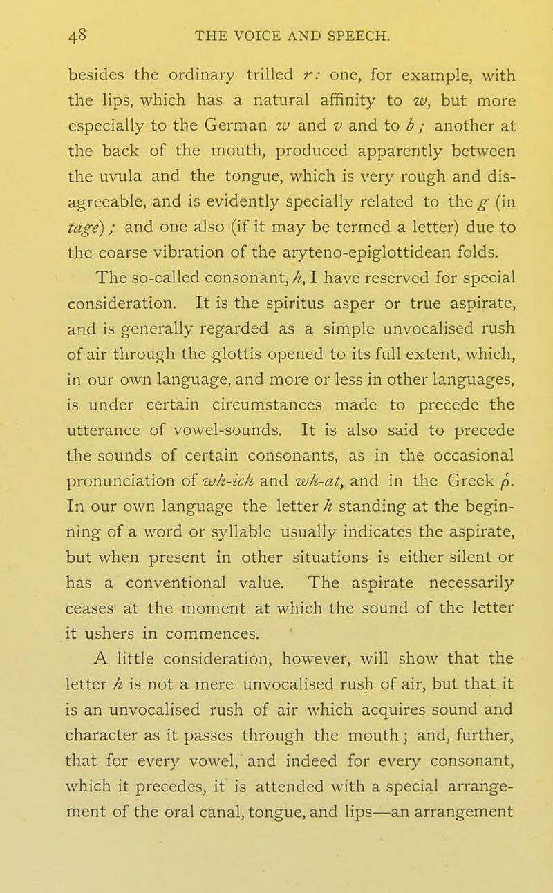 besides the ordinary trilled r: one, for example, with the lips, which has a natural affinity to w, but more especially to the German w and v and to b; another at the back of the mouth, produced apparently between the uvula and the tongue, which is very rough and dis- agreeable, and is evidently specially related to the g (in tage); and one also (if it may be termed a letter) due to the coarse vibration of the aryteno-epiglottidean folds. The so-called consonant, I have reserved for special consideration. It is the spiritus asper or true aspirate, and is generally regarded as a simple unvocalised rush of air through the glottis opened to its full extent, which, in our own language, and more or less in other languages, is under certain circumstances made to precede the utterance of vowel-sounds. It is also said to precede the sounds of certain consonants, as in the occasional pronunciation of wJi-ich and wh-at, and in the Greek p. In our own language the letter h standing at the begin- ning of a word or syllable usually indicates the aspirate, but when present in other situations is either silent or has a conventional value. The aspirate necessarily ceases at the moment at which the sound of the letter it ushers in commences. A little consideration, however, will show that the letter h is not a mere unvocalised rush of air, but that it is an unvocalised rush of air which acquires sound and character as it passes through the mouth ; and, further, that for every vowel, and indeed for every consonant, which it precedes, it is attended with a special arrange- ment of the oral canal, tongue, and lips—an arrangement