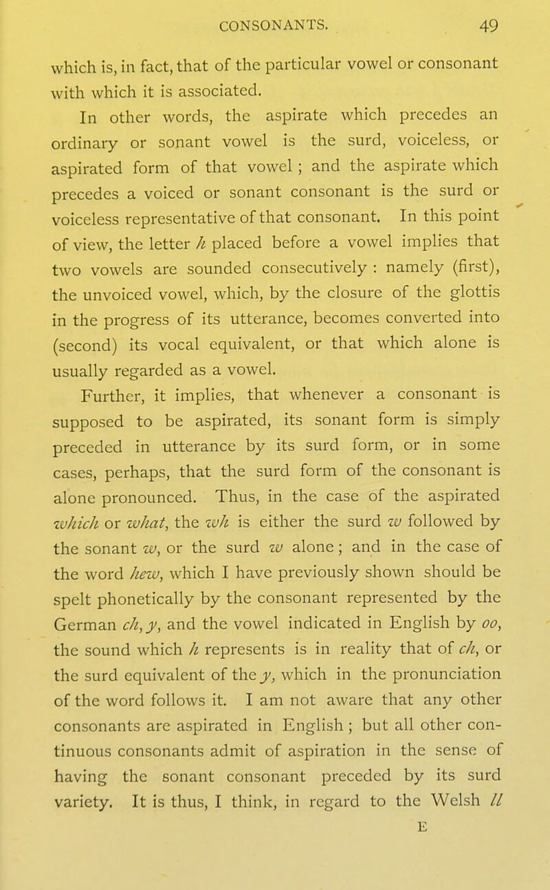 which is, in fact, that of the particular vowel or consonant with which it is associated. In other words, the aspirate which precedes an ordinary or sonant vowel is the surd, voiceless, or aspirated form of that vowel ; and the aspirate which precedes a voiced or sonant consonant is the surd or voiceless representative of that consonant. In this point of view, the letter h placed before a vowel implies that two vowels are sounded consecutively : namely (first), the unvoiced vowel, which, by the closure of the glottis in the progress of its utterance, becomes converted into (second) its vocal equivalent, or that which alone is usually regarded as a vowel. Further, it implies, that whenever a consonant is supposed to be aspirated, its sonant form is simply preceded in utterance by its surd form, or in some cases, perhaps, that the surd form of the consonant is alone pronounced. Thus, in the case of the aspirated %vhicJi or what, the tvh is either the surd zv followed by the sonant or the surd zv alone; and in the case of the word hevi), which I have previously shown should be spelt phonetically by the consonant represented by the German ch,y, and the vowel indicated in English by oo, the sound which h represents is in reality that of ch, or the surd equivalent of the y, which in the pronunciation of the word follows it. I am not aware that any other consonants are aspirated in English; but all other con- tinuous consonants admit of aspiration in the sense of having the sonant consonant preceded by its surd variety. It is thus, I think, in regard to the Welsh // E