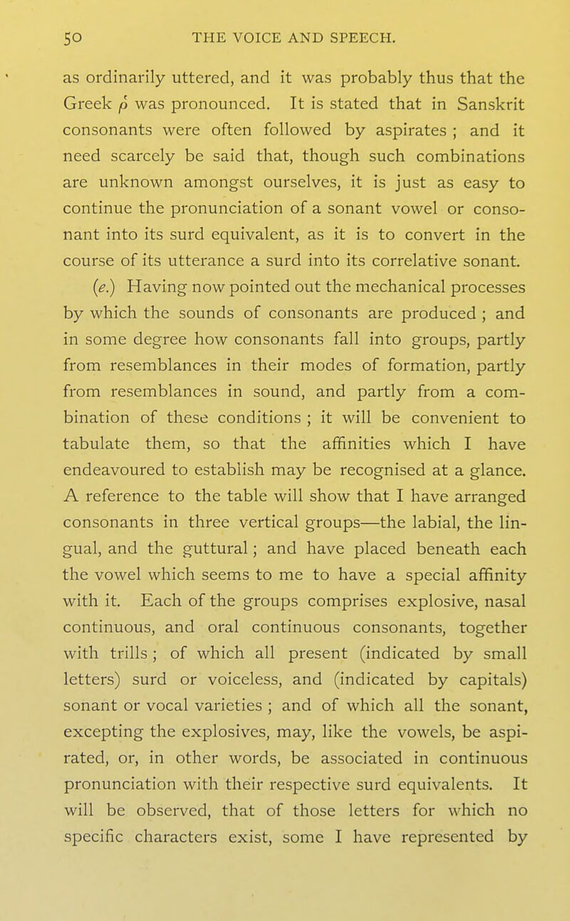 as ordinarily uttered, and it was probably thus that the Greek p was pronounced. It is stated that in Sanskrit consonants were often followed by aspirates ; and it need scarcely be said that, though such combinations are unknown amongst ourselves, it is just as easy to continue the pronunciation of a sonant vowel or conso- nant into its surd equivalent, as it is to convert in the course of its utterance a surd into its correlative sonant. {e.) Having now pointed out the mechanical processes by which the sounds of consonants are produced ; and in some degree how consonants fall into groups, partly from resemblances in their modes of formation, partly from resemblances in sound, and partly from a com- bination of these conditions ; it will be convenient to tabulate them, so that the affinities which I have endeavoured to establish may be recognised at a glance. A reference to the table will show that I have arranged consonants in three vertical groups—the labial, the lin- gual, and the guttural; and have placed beneath each the vowel which seems to me to have a special affinity with it. Each of the groups comprises explosive, nasal continuous, and oral continuous consonants, together with trills; of which all present (indicated by small letters) surd or voiceless, and (indicated by capitals) sonant or vocal varieties ; and of which all the sonant, excepting the explosives, may, like the vowels, be aspi- rated, or, in other words, be associated in continuous pronunciation with their respective surd equivalents. It will be observed, that of those letters for which no specific characters exist, some I have represented by