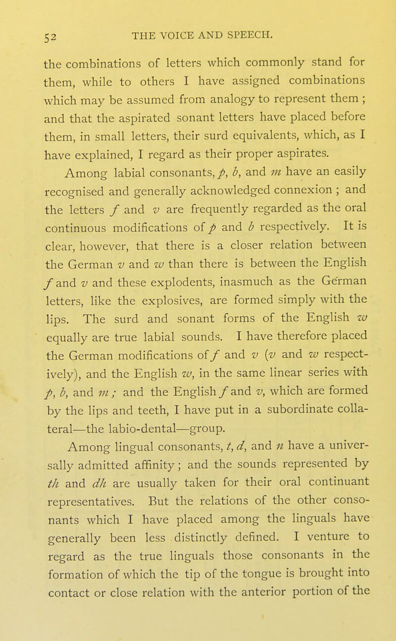 the combinations of letters which commonly stand for them, while to others I have assigned combinations which may be assumed from analogy to represent them ; and that the aspirated sonant letters have placed before them, in small letters, their surd equivalents, which, as I have explained, I regard as their proper aspirates. Among labial consonants,/, b, and m have an easily recognised and generally acknowledged connexion ; and the letters / and v are frequently regarded as the oral continuous modifications of p and b respectively. It is clear, however, that there is a closer relation between the German v and w than there is between the English /and V and these explodents, inasmuch as the German letters, like the explosives, are formed simply with the lips. The surd and sonant forms of the English w equally are true labial sounds. I have therefore placed the German modifications of / and v [v and w respect- ively), and the English w, in the same linear series with /, b, and m; and the English /and v, which are formed by the lips and teeth, I have put in a subordinate colla- teral—the labio-dental—group. Among lingual consonants, t, d, and n have a univer- sally admitted affinity; and the sounds represented by t/i and dh are usually taken for their oral continuant representatives. But the relations of the other conso- nants which I have placed among the Unguals have generally been less distinctly defined. I venture to regard as the true Unguals those consonants in the formation of which the tip of the tongue is brought into contact or close relation with the anterior portion of the