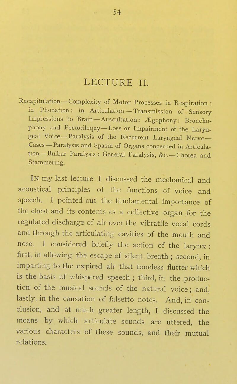 LECTURE II. Recapitulation—Complexity of Motor Processes in Respiration : in Phonation: in Articulation — Transmission of Sensory Impressions to Brain—Auscultation: ^gophony: Broncho- phony and Pectoriloquy—Loss or Impairment of the Laryn- geal Voice—Paralysis of the Recurrent Laryngeal Nerve- Cases—Paralysis and Spasm of Organs concerned in Articula- tion—Bulbar Paralysis : General Paralysis, &c. —Chorea and Stammering. In my last lecture I discussed the mechanical and acoustical principles of the functions of voice and speech. I pointed out the fundamental importance of the chest and its contents as a collective organ for the regulated discharge of air over the vibratile vocal cords and through the articulating cavities of the mouth and nose. I considered briefly the action of the larynx : first, in allowing the escape of silent breath ; second, in imparting to the expired air that toneless flutter which is the basis of whispered speech ; third, in the produc- tion of the musical sounds of the natural voice; and, lastly, in the causation of falsetto notes. And, in con- clusion, and at much greater length, I discussed the means by which articulate sounds are uttered, the various characters of these sounds, and their mutual relations.