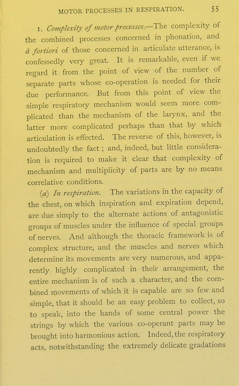 I. Complexity of motor processes.—The complexity of the combined processes concerned in phonation, and d, fortioH of those concerned in articulate utterance, is confessedly very great. It is remarkable, even if we regard it from the point of view of the number of separate parts whose co-operation is needed for their due performance. But from this point of view the simple respiratory mechanism would seem more com- plicated than the mechanism of the larynx, and the latter more complicated perhaps than that by which articulation is effected. The reverse of this, however, is undoubtedly the fact; and, indeed, but little considera- tion is required to make it clear that complexity of mechanism and multiplicity of parts are by no means correlative conditions. ia) In respiration. The variations in the capacity of the chest, on which inspiration and expiration depend, are due simply to the alternate actions of antagonistic groups of muscles under the influence of special groups of nerves. And although the thoracic framework is of complex structure, and the muscles and nerves which determine its movements are very numerous, and appa- rently highly complicated in their arrangement, the entire mechanism is of such a character, and the com- bined movements of which it is capable are so few and simple, that it should be an easy problem to collect, so to speak, into the hands of some central power the strings by which the various co-operant parts may be brought into harmonious action. Indeed, the respiratory acts, notwithstanding the extremely delicate gradations