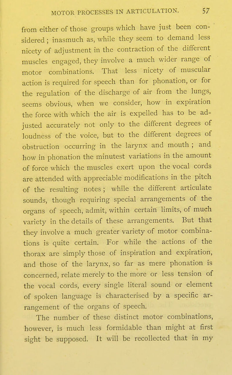 from either of those groups which have just been con- sidered; inasmuch as, while they seem to demand less nicety of adjustment in the contraction of the different muscles engaged, they involve a much wider range of motor combinations. That less nicety of muscular action is required for speech than for phonation, or for the regulation of the discharge of air from the lungs, seems obvious, when we consider, how in expiration the force with which the air is expelled has to be ad- justed accurately not only to the different degrees of loudness of the voice, but to the different degrees of obstruction occurring in the larynx and mouth ; and how in phonation the minutest variations in the amount of force which the muscles exert upon the vocal cords are attended with appreciable modifications in the pitch of the resulting notes ; while the different articulate sounds, though requiring special arrangements of the organs of speech, admit, within certain limits, of much variety in the details of these arrangements. But that they involve a much greater variety of motor combina- tions is quite certain. For while the actions of the thorax are simply those of inspiration and expiration, and those of the larynx, so far as mere phonation is concerned, relate merely to the more or less tension of the vocal cords, every single literal sound or element of spoken language is characterised by a specific ar- rangement of the organs of speech. The number of these distinct motor combinations, however, is much less formidable than might at first sight be supposed. It will be recollected that in my