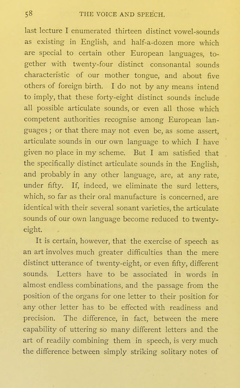 last lecture I enumerated thirteen distinct vowel-sounds as existing in English, and half-a-dozen more which are special to certain other European languages, to- gether with twenty-four distinct consonantal sounds characteristic of our mother tongue, and about five others of foreign birth. I do not by any means intend to imply, that these forty-eight distinct sounds include all possible articulate sounds, or even all those which competent authorities recognise among European lan- guages ; or that there may not even be, as some assert, articulate sounds in our own language to which I have given no place in my scheme. But I am satisfied that the specifically distinct articulate sounds in the English, and probably in any other language, are, at any rate, under fifty. If, indeed, we eliminate the surd letters, which, so far as their oral manufacture is concerned, are identical with their several sonant varieties, the articulate sounds of our own language become reduced to twenty- eight. It is certain, however, that the exercise of speech as an art involves much greater difficulties than the mere distinct utterance of twenty-eight, or even fifty, different sounds. Letters have to be associated in words in almost endless combinations, and the passage from the position of the organs for one letter to their position for any other letter has to be effected with readiness and precision. The difference, in fact, between the mere capability of uttering so many different letters and the art of readily combining them in speech, is very much the difference between simply striking solitary notes of