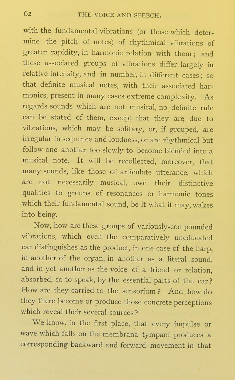 with the fundamental vibrations (or those which deter- mine the pitch of notes) of rhythmical vibrations of greater rapidity, in harmonic relation with them ; and these associated groups of vibrations differ largely in relative intensity, and in number, in different cases; so that definite musical notes, with their associated har- monics, present in many cases extreme complexity. As regards sounds which are not musical, no definite rule can be stated of them, except that they are due to vibrations, which may be solitary, or, if grouped, are irregular in sequence and loudness, or are rhythmical but follow one another too slowly to become blended into a musical note. It will be recollected, moreover, that many sounds, like those of articulate utterance, which are not necessarily musical, owe their distinctive qualities to groups of resonances or harmonic tones which their fundamental sound, be it what it may, wakes into being. Now, how are these groups of variously-compounded vibrations, which even the comparatively uneducated ear distinguishes as the product, in one case of the harp, in another of the organ, in another as a literal sound, and in yet another as the voice of a friend or relation, absorbed, so to speak, by the essential parts of the ear.? How are they carried to the sensorium ? And how do they there become or produce those concrete perceptions which reveal their several sources ? We know, in the first place, that every impulse or wave which falls on the membrana tympani produces a corresponding backward and forward movement in that