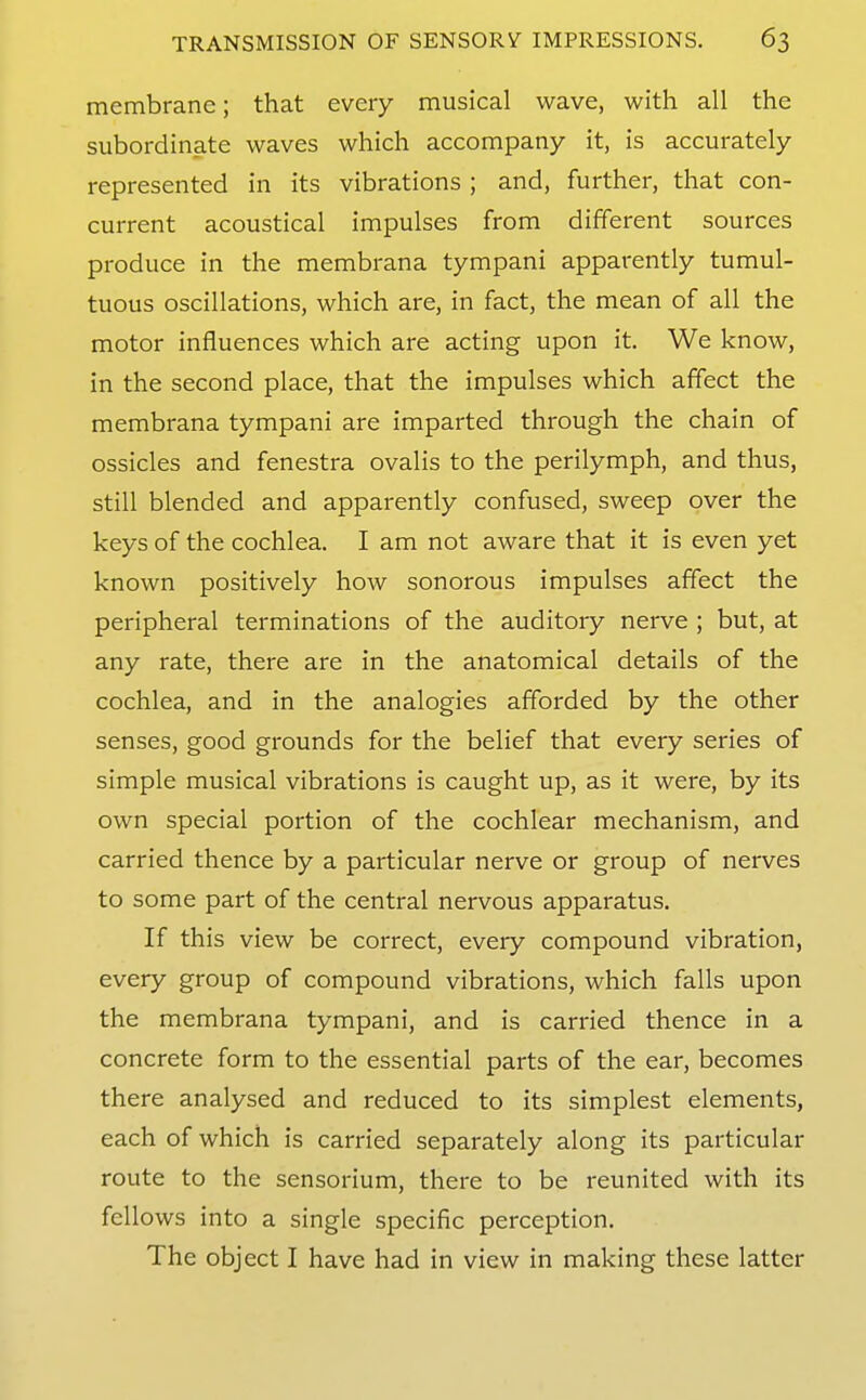 membrane; that every musical wave, with all the subordinate waves which accompany it, is accurately represented in its vibrations ; and, further, that con- current acoustical impulses from different sources produce in the membrana tympani apparently tumul- tuous oscillations, which are, in fact, the mean of all the motor influences which are acting upon it. We know, in the second place, that the impulses which affect the membrana tympani are imparted through the chain of ossicles and fenestra ovalis to the perilymph, and thus, still blended and apparently confused, sweep over the keys of the cochlea. I am not aware that it is even yet known positively how sonorous impulses affect the peripheral terminations of the auditory nerve ; but, at any rate, there are in the anatomical details of the cochlea, and in the analogies afforded by the other senses, good grounds for the belief that every series of simple musical vibrations is caught up, as it were, by its own special portion of the cochlear mechanism, and carried thence by a particular nerve or group of nerves to some part of the central nervous apparatus. If this view be correct, every compound vibration, every group of compound vibrations, which falls upon the membrana tympani, and is carried thence in a concrete form to the essential parts of the ear, becomes there analysed and reduced to its simplest elements, each of which is carried separately along its particular route to the sensorium, there to be reunited with its fellows into a single specific perception. The object I have had in view in making these latter