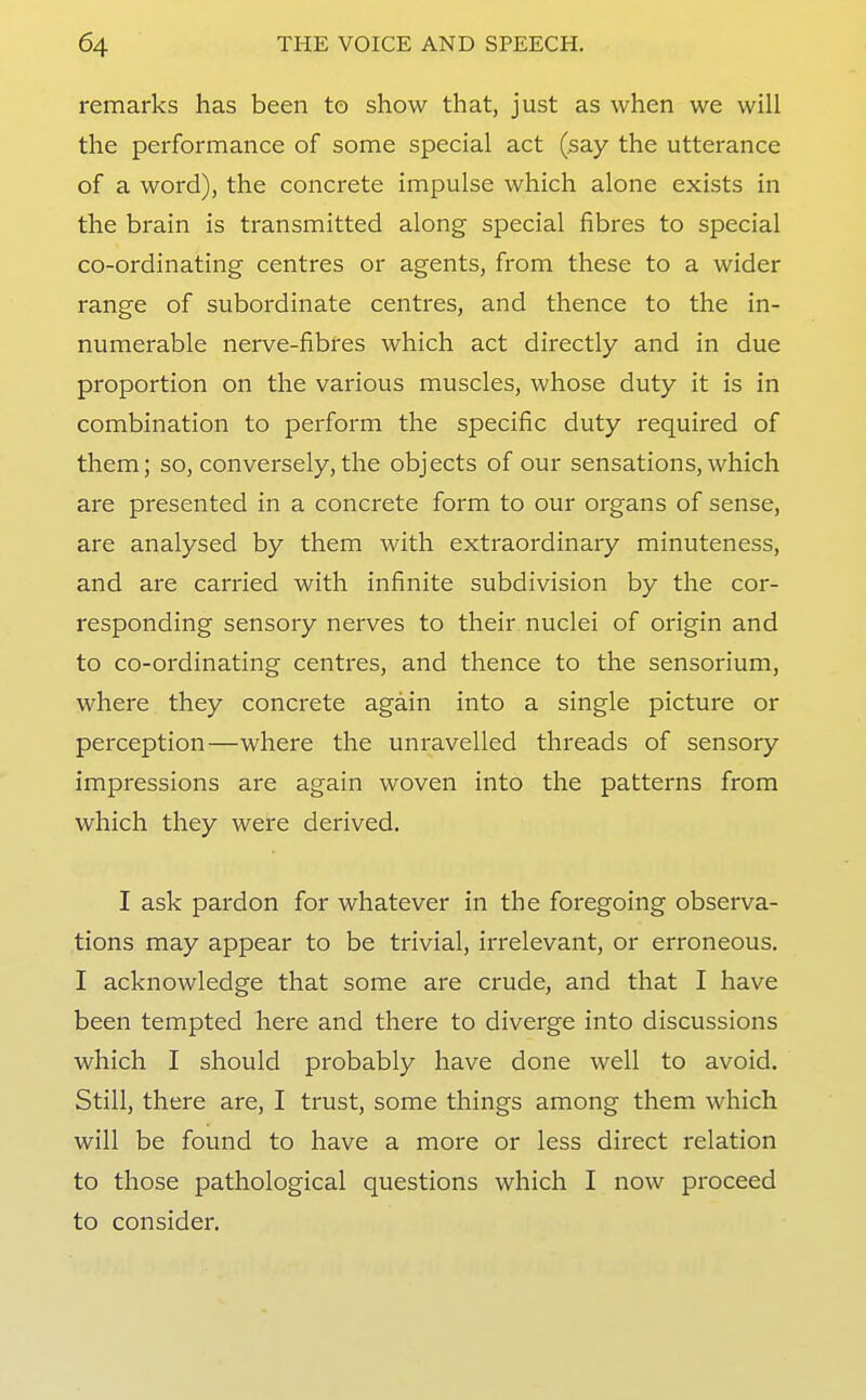 remarks has been to show that, just as when we will the performance of some special act (say the utterance of a word), the concrete impulse which alone exists in the brain is transmitted along special fibres to special co-ordinating centres or agents, from these to a wider range of subordinate centres, and thence to the in- numerable nerve-fibres which act directly and in due proportion on the various muscles, whose duty it is in combination to perform the specific duty required of them; so, conversely, the objects of our sensations,which are presented in a concrete form to our organs of sense, are analysed by them with extraordinary minuteness, and are carried with infinite subdivision by the cor- responding sensory nerves to their nuclei of origin and to co-ordinating centres, and thence to the sensorium, where they concrete again into a single picture or perception—where the unravelled threads of sensory impressions are again woven into the patterns from which they were derived. I ask pardon for whatever in the foregoing observa- tions may appear to be trivial, irrelevant, or erroneous. I acknowledge that some are crude, and that I have been tempted here and there to diverge into discussions which I should probably have done well to avoid. Still, there are, I trust, some things among them which will be found to have a more or less direct relation to those pathological questions which I now proceed to consider.