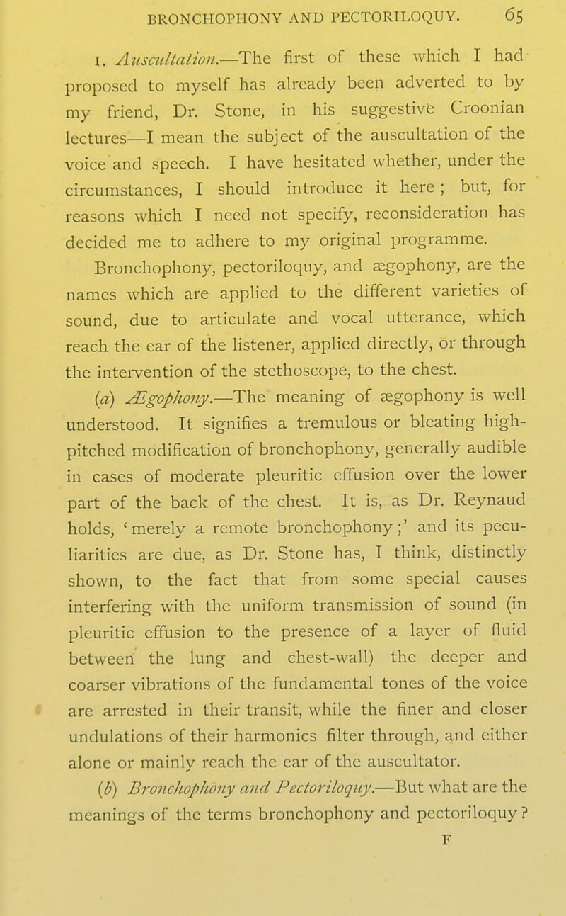 I. Atlscultation.—The first of these which I had proposed to myself has already been adverted to by my friend, Dr. Stone, in his suggestive Croonian lectures—I mean the subject of the auscultation of the voice and speech. I have hesitated whether, under the circumstances, I should introduce it here ; but, for reasons which I need not specify, reconsideration has decided me to adhere to my original programme. Bronchophony, pectoriloquy, and aegophony, are the names which are applied to the different varieties of sound, due to articulate and vocal utterance, which reach the ear of the listener, applied directly, or through the intervention of the stethoscope, to the chest. {a) JEgophoriy.—The meaning of aegophony is well understood. It signifies a tremulous or bleating high- pitched modification of bronchophony, generally audible in cases of moderate pleuritic effusion over the lower part of the back of the chest. It is, as Dr. Reynaud holds, 'merely a remote bronchophony;' and its pecu- liarities are due, as Dr. Stone has, I think, distinctly shown, to the fact that from some special causes interfering with the uniform transmission of sound (in pleuritic effusion to the presence of a layer of fluid between the lung and chest-wall) the deeper and coarser vibrations of the fundamental tones of the voice are arrested in their transit, while the finer and closer undulations of their harmonics filter through, and either alone or mainly reach the ear of the auscultator. {b) Bronchophony and Pectoriloqicy.—But what are the meanings of the terms bronchophony and pectoriloquy ? F