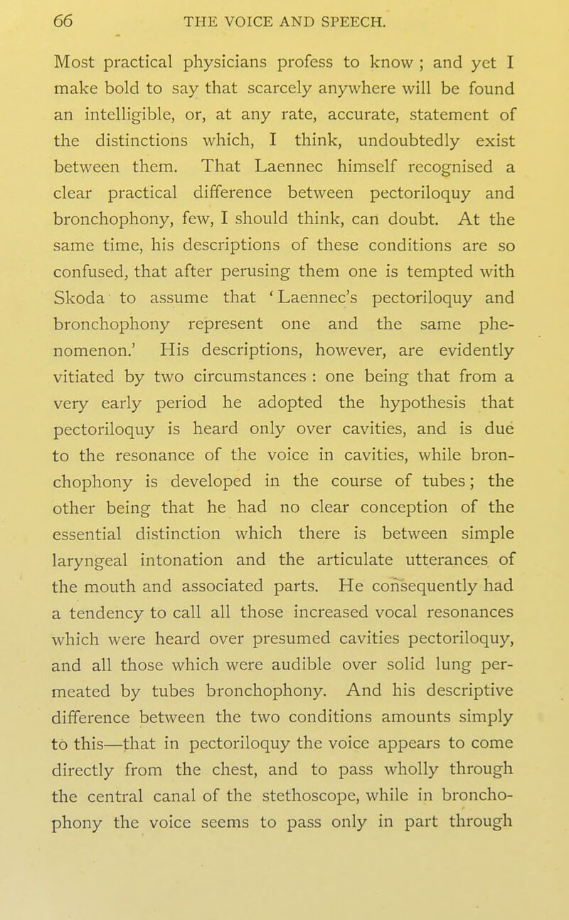 Most practical physicians profess to know ; and yet I make bold to say that scarcely anywhere will be found an intelligible, or, at any rate, accurate, statement of the distinctions which, I think, undoubtedly exist between them. That Laennec himself recognised a clear practical difference between pectoriloquy and bronchophony, few, I should think, can doubt. At the same time, his descriptions of these conditions are so confused, that after perusing them one is tempted with Skoda to assume that ' Laennec's pectoriloquy and bronchophony represent one and the same phe- nomenon.' His descriptions, however, are evidently vitiated by two circumstances : one being that from a very early period he adopted the hypothesis that pectoriloquy is heard only over cavities, and is due to the resonance of the voice in cavities, while bron- chophony is developed in the course of tubes; the other being that he had no clear conception of the essential distinction which there is between simple laryngeal intonation and the articulate utterances of the mouth and associated parts. He consequently had a tendency to call all those increased vocal resonances which were heard over presumed cavities pectoriloquy, and all those which were audible over solid lung per- meated by tubes bronchophony. And his descriptive difference between the two conditions amounts simply to this—that in pectoriloquy the voice appears to come directly from the chest, and to pass wholly through the central canal of the stethoscope, while in broncho- phony the voice seems to pass only in part through