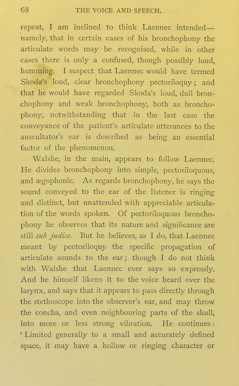 repeat, I am inclined to think Laennec intended— namely, that in certain cases of his bronchophony the articulate words may be recognised, while in other cases there is only a confused, though possibly loud, humming. I suspect that Laennec would have termed Skoda's loud, clear bronchophony pectoriloquy; and that he would have regarded Skoda's loud, dull bron- chophony and weak bronchophony, both as broncho- phony, notwithstanding that in the last case the conveyance of the patient's articulate utterances to the auscultator's ear is described as being an essential factor of the phenomenon. Walshe, in the main, appears to follow Laennec. He divides bronchophony into simple, pectoriloquous, and segophonic. As regards bronchophony, he says the sound conveyed to the ear of the listener is ringing and distinct, but unattended with appreciable articula- tion of the words spoken. Of pectoriloquous broncho- phony he observes that its nature and significance are still sub judice. But he believes, as I do, that Laennec meant by pectoriloquy the specific propagation of articulate sounds to the ear; though I do not think with Walshe that Laennec ever says so expressly. And he himself likens it to the voice heard over the larynx, and says that it appears to pass directly through the stethoscope into the observer's ear, and may throw the concha, and even neighbouring parts of the skull, into more or less strong vibration. He continues : ' Limited generally to a small and accurately defined space, it may have a hollow or ringing chai-acter or