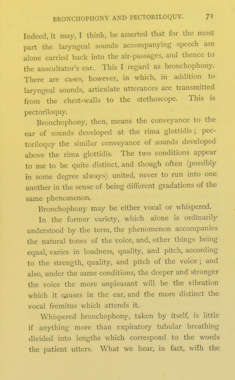 Indeed, it may, I think, be asserted that for the most part the laryngeal sounds accompanying speech are alone carried back into the air-passages, and thence to the auscultator's ear., This I regard as bronchophony. There are cases, however, in which, in addition to laryngeal sounds, articulate utterances are transmitted from the chest-walls to the stethoscope. This is pectoriloquy. Bronchophony, then, means the conveyance to the ear of sounds developed at the rima glottidis ; pec- toriloquy the similar conveyance of sounds developed above the rima glottidis. The two conditions appear to me to be quite distinct, and though often (possibly in some degree always) united, never to run into one another in the sense of being different gradations of the same phenomenon. Bronchophony may be either vocal or whispered. In the former variety, which alone is ordinarily understood by the term, the phenomenon accompanies the natural tones of the voice, and, other things being equal, varies in loudness, quality, and pitch, according to the strength, quality, and pitch of the voice ; and also, under the same conditions, the deeper and stronger the voice the more unpleasant will be the vibration which it causes in the ear, and the more distinct the vocal fremitus which attends it. Whispered bronchophony, taken by itself, is little if anything more than expiratory tubular breathing divided into lengths which correspond to the words the patient utters. What we hear, in fact, with the
