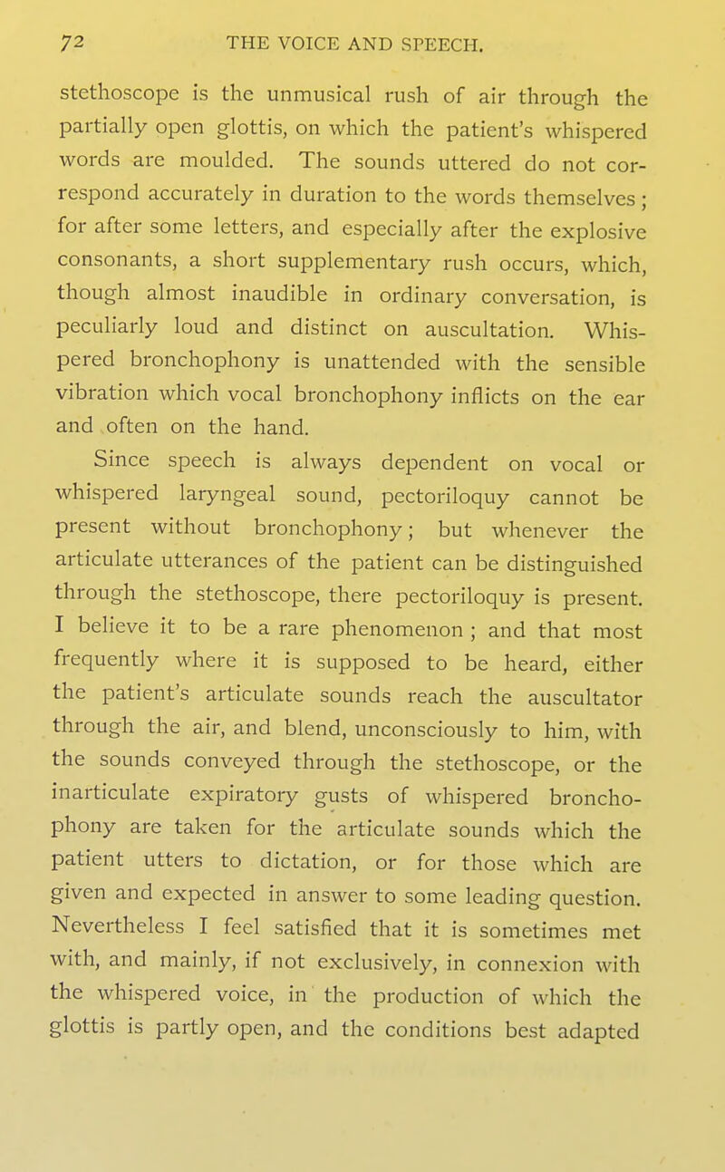 Stethoscope is the unmusical rush of air through the partially open glottis, on which the patient's whispered words are moulded. The sounds uttered do not cor- respond accurately in duration to the words themselves; for after some letters, and especially after the explosive consonants, a short supplementary rush occurs, which, though almost inaudible in ordinary conversation, is peculiarly loud and distinct on auscultation. Whis- pered bronchophony is unattended with the sensible vibration which vocal bronchophony inflicts on the ear and often on the hand. Since speech is always dependent on vocal or whispered laryngeal sound, pectoriloquy cannot be present without bronchophony; but whenever the articulate utterances of the patient can be distinguished through the stethoscope, there pectoriloquy is present. I believe it to be a rare phenomenon ; and that most frequently where it is supposed to be heard, either the patient's articulate sounds reach the auscultator through the air, and blend, unconsciously to him, with the sounds conveyed through the stethoscope, or the inarticulate expiratory gusts of whispered broncho- phony are taken for the articulate sounds which the patient utters to dictation, or for those which are given and expected in answer to some leading question. Nevertheless I feel satisfied that it is sometimes met with, and mainly, if not exclusively, in connexion with the whispered voice, in the production of which the glottis is partly open, and the conditions best adapted