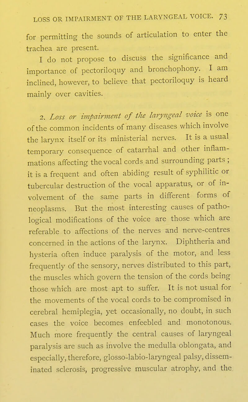 for permitting the sounds of articulation to enter the trachea are present. I do not propose to discuss the significance and importance of pectoriloquy and bronchophony. I am inclined, however, to believe that pectoriloquy is heard mainly over cavities. 2. Loss or impairment of the laryngeal voice is one of the common incidents of many diseases which involve the larynx itself or its ministerial nerves. It is a usual temporary consequence of catarrhal and other inflam- mations affecting the vocal cords and surrounding parts ; it is a frequent and often abiding result of syphilitic or tubercular destruction of the vocal apparatus, or of m- volvement of the same parts in different forms of neoplasms. But the most interesting causes of patho- logical modifications of the voice are those which are referable to affections of the nerves and nerve-centres concerned in the actions of the larynx. Diphtheria and hysteria often induce paralysis of the motor, and less frequently of the sensory, nerves distributed to this part, the muscles which govern the tension of the cords being those which are most apt to suffer. It is not usual for the movements of the vocal cords to be compromised in cerebral hemiplegia, yet occasionally, no doubt, in such cases the voice becomes enfeebled and monotonous. Much more frequently the central causes of laryngeal paralysis are such as involve the medulla oblongata, and especially, therefore, glosso-labio-laryngeal palsy, dissem- inated sclerosis, progressive muscular atrophy, and the