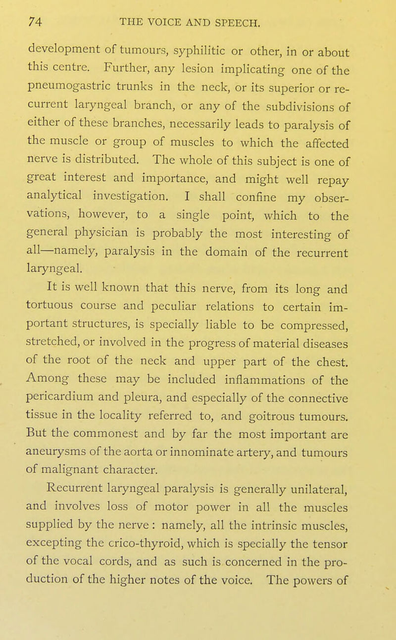development of tumours, syphilitic or other, in or about this centre. Further, any lesion implicating one of the pneumogastric trunks in the neck, or its superior or re- current laryngeal branch, or any of the subdivisions of either of these branches, necessarily leads to paralysis of the muscle or group of muscles to which the affected nerve is distributed. The whole of this subject is one of great interest and importance, and might well repay analytical investigation. I shall confine my obser- vations, however, to a single point, which to the general physician is probably the most interesting of all—namely, paralysis in the domain of the recurrent laryngeal. It is well known that this nerve, from its long and tortuous course and pecuHar relations to certain im- portant structures, is specially liable to be compressed, stretched, or involved in the progress of material diseases of the root of the neck and upper part of the chest. Among these may be included inflammations of the pericardium and pleura, and especially of the connective tissue in the locality referred to, and goitrous tumours. But the commonest and by far the most important are aneurysms of the aorta or innominate artery, and tumours of malignant character. Recurrent laryngeal paralysis is generally unilateral, and involves loss of motor power in all the muscles supplied by the nerve : namely, all the intrinsic muscles, excepting the crico-thyroid, which is specially the tensor of the vocal cords, and as such is concerned in the pro- duction of the higher notes of the voice. The powers of