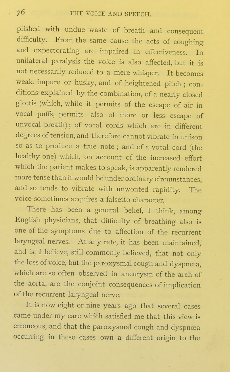 plished with undue waste of breath and consequent difficulty. From the same cause the acts of coughing and expectorating are impaired in effectiveness. In unilateral paralysis the voice is also affected, but it is not necessarily reduced to a mere whisper. It becomes weak, impure or husky, and of heightened pitch ; con- ditions explained by the combination, of a nearly closed glottis (which, while it permits of the escape of air in vocal puffs, permits also of more or less escape of unvocal breath); of vocal cords which are in different degrees of tension, and therefore cannot vibrate in unison so as to produce a true note; and of a vocal cord (the healthy one) which, on account of the increased effort which the patient makes to speak, is apparently rendered more tense than it would be under ordinary circumstances, and so tends to vibrate with unwonted rapidity. The voice sometimes acquires a falsetto character. There has been a general belief, I think, among English physicians, that difficulty of breathing also is one of the symptoms due to affection of the recurrent laryngeal nerves. At any rate, it has been maintained, and is, I believe, still commonly believed, that not only the loss of voice, but the paroxysmal cough and dyspnoea, which are so often observed in aneurysm of the arch of the aorta, are the conjoint consequences of implication of the recurrent laryngeal nerve. It is now eight or nine years ago that several cases came under my care which satisfied me that this view is erroneous, and that the paroxysmal cough and dyspnoea occurring in these cases own a different origin to the