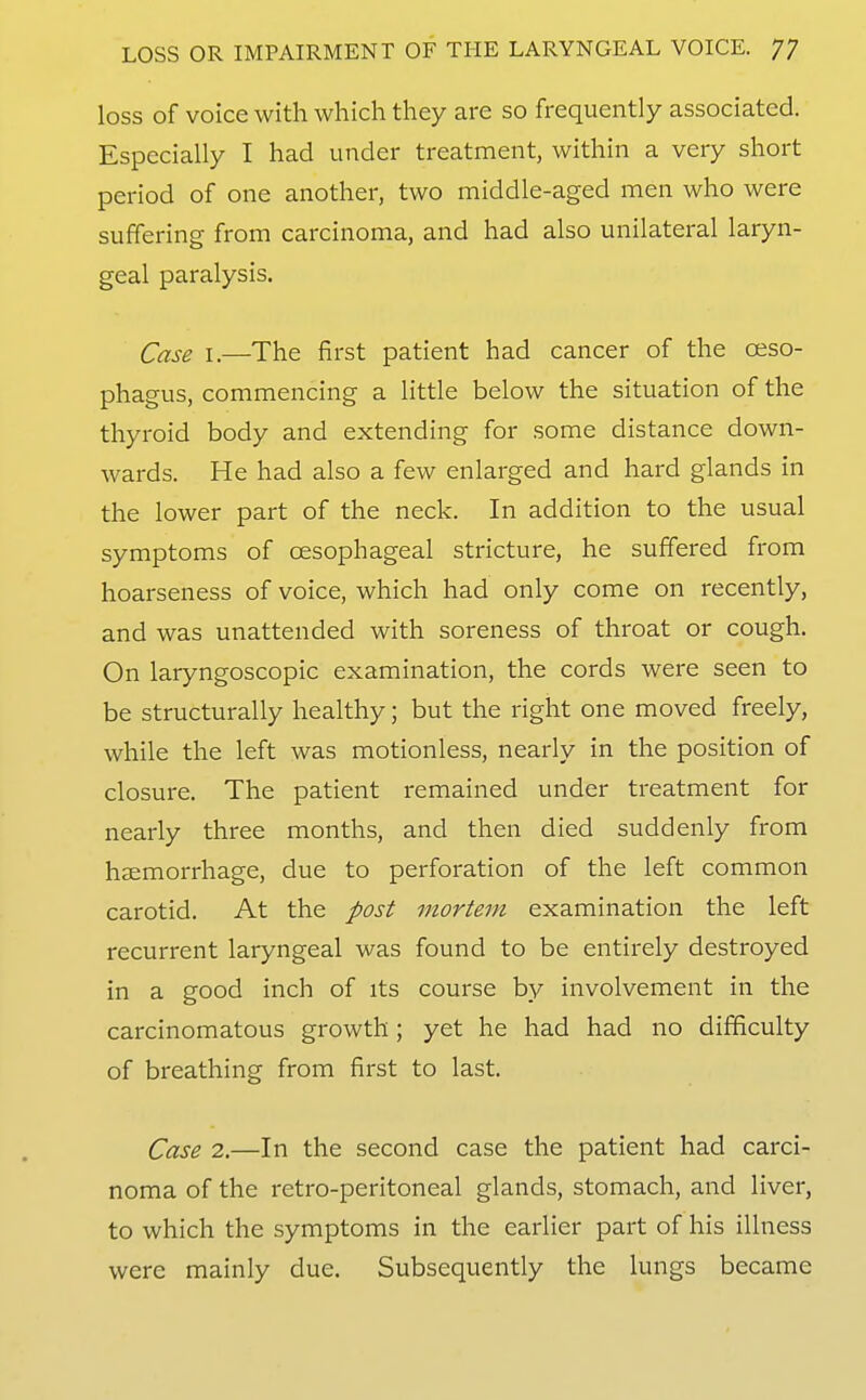 loss of voice with which they are so frequently associated. Especially I had under treatment, within a very short period of one another, two middle-aged men who were suffering from carcinoma, and had also unilateral laryn- geal paralysis. Case I.—The first patient had cancer of the oeso- phagus, commencing a Httle below the situation of the thyroid body and extending for some distance down- wards. He had also a few enlarged and hard glands in the lower part of the neck. In addition to the usual symptoms of oesophageal stricture, he suffered from hoarseness of voice, which had only come on recently, and was unattended with soreness of throat or cough. On laryngoscopic examination, the cords were seen to be structurally healthy; but the right one moved freely, while the left was motionless, nearly in the position of closure. The patient remained under treatment for nearly three months, and then died suddenly from haemorrhage, due to perforation of the left common carotid. At the post mortem examination the left recurrent laryngeal was found to be entirely destroyed in a good inch of its course by involvement in the carcinomatous growth; yet he had had no difficulty of breathing from first to last. Case 2.—In the second case the patient had carci- noma of the retro-peritoneal glands, stomach, and liver, to which the symptoms in the earlier part of his illness were mainly due. Subsequently the lungs became