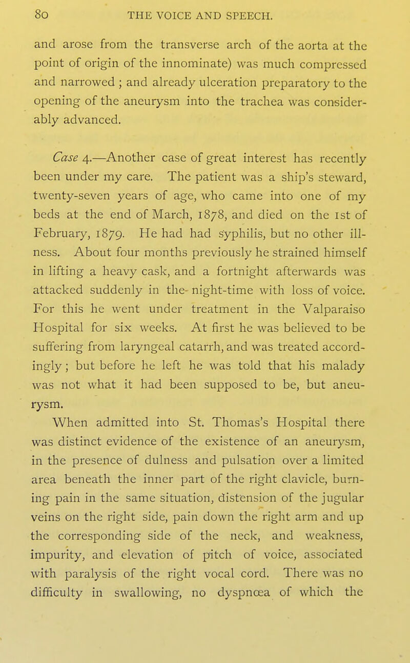 and arose from the transverse arch of the aorta at the point of origin of the innominate) was much compressed and narrowed ; and already ulceration preparatory to the opening of the aneurysm into the trachea was consider- ably advanced. Case 4.—Another case of great interest has recently been under my care. The patient was a ship's steward, twenty-seven years of age, who came into one of my beds at the end of March, 1878, and died on the ist of February, 1879. He had had syphilis, but no other ill- ness. About four months previously he strained himself in lifting a heavy cask, and a fortnight afterwards was attacked suddenly in the- night-time with loss of voice. For this he went under treatment in the Valparaiso Hospital for six weeks. At first he was believed to be suffering from laryngeal catarrh, and was treated accord- ingly ; but before he left he was told that his malady was not what it had been supposed to be, but aneu- rysm. When admitted into St. Thomas's Hospital there was distinct evidence of the existence of an aneurysm, in the presence of dulness and pulsation over a limited area beneath the inner part of the right clavicle, burn- ing pain in the same situation, distension of the jugular veins on the right side, pain down the right arm and up the corresponding side of the neck, and weakness, impurity, and elevation of pitch of voice, associated with paralysis of the right vocal cord. There was no difficulty in swallowing, no dyspnoea of which the