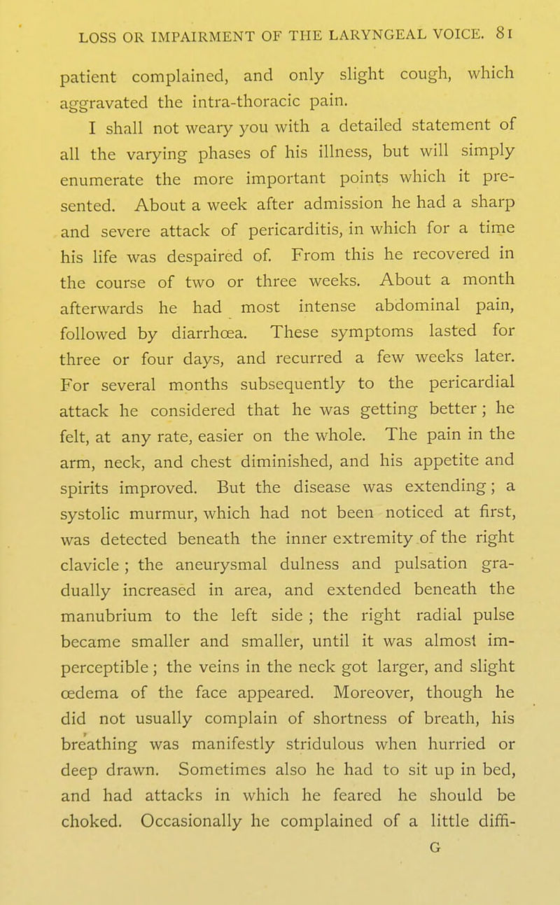 patient complained, and only slight cough, which aggravated the intra-thoracic pain. I shall not weary you with a detailed statement of all the varying phases of his illness, but will simply enumerate the more important points which it pre- sented. About a week after admission he had a sharp and severe attack of pericarditis, in which for a time his life was despaired of From this he recovered in the course of two or three weeks. About a month afterwards he had most intense abdominal pain, followed by diarrhoea. These symptoms lasted for three or four days, and recurred a few weeks later. For several months subsequently to the pericardial attack he considered that he was getting better ; he felt, at any rate, easier on the whole. The pain in the arm, neck, and chest diminished, and his appetite and spirits improved. But the disease was extending; a systolic murmur, which had not been noticed at first, was detected beneath the inner extremity of the right clavicle; the aneurysmal dulness and pulsation gra- dually increased in area, and extended beneath the manubrium to the left side ; the right radial pulse became smaller and smaller, until it was almost im- perceptible ; the veins in the neck got larger, and slight oedema of the face appeared. Moreover, though he did not usually complain of shortness of breath, his breathing was manifestly stridulous when hurried or deep drawn. Sometimes also he had to sit up in bed, and had attacks in which he feared he should be choked. Occasionally he complained of a little diffi- G
