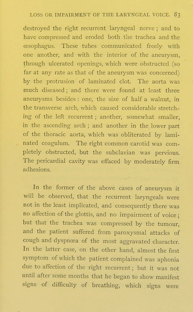 destroyed the right recurrent laryngeal nerve ; and to have compressed and eroded both the trachea and the oesophagus. These tubes communicated freely with one another, and with the interior of the aneurysm, through ulcerated openings, which were obstructed (so far at any rate as that of the aneurysm was concerned) by the protrusion of laminated clot. The aorta was much diseased; and there were found at least three aneurysms besides : one, the size of half a walnut, in the transverse arch, which caused considerable stretch- ing of the left recurrent; another, somewhat smaller, in the ascending arch ; and another in the lower part of the thoracic aorta, which was obliterated by lami- nated coagulum. The right common carotid was com- pletely obstructed, but the subclavian was pervious. The pericardial cavity was effaced by moderately firm adhesions. In the former of the above cases of aneurysm it will be observed, that the recurrent laryngeals were not in the least implicated, and consequently there was no affection of the glottis, and no impairment of voice ; but that the trachea was compressed by the tumour, and the patient suffered from paroxysmal attacks of cough and dyspnoea of the most aggravated character. In the latter case, on the other hand, almost the first symptom of which the patient complained was aphonia due to affection of the right recurrent; but it was not until after some months that he began to show manifest signs of difficulty of breathing, which signs were
