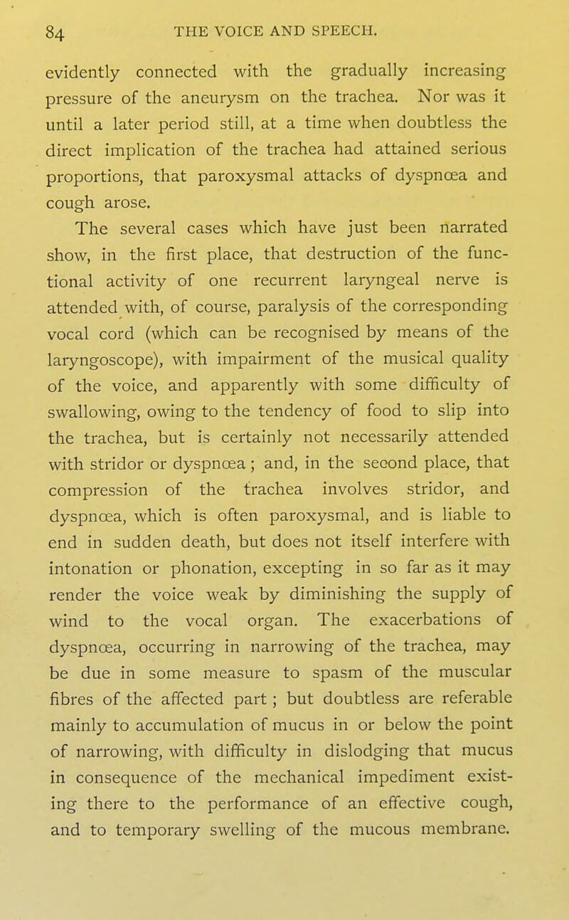 evidently connected with the gradually increasing pressure of the aneurysm on the trachea. Nor was it until a later period still, at a time when doubtless the direct implication of the trachea had attained serious proportions, that paroxysmal attacks of dyspnoea and cough arose. The several cases which have just been narrated show, in the first place, that destruction of the func- tional activity of one recurrent laryngeal nerve is attended with, of course, paralysis of the corresponding vocal cord (which can be recognised by means of the laryngoscope), with impairment of the musical quality of the voice, and apparently with some difficulty of swallowing, owing to the tendency of food to slip into the trachea, but is certainly not necessarily attended with stridor or dyspnoea; and, in the second place, that compression of the trachea involves stridor, and dyspnoea, which is often paroxysmal, and is liable to end in sudden death, but does not itself interfere with intonation or phonation, excepting in so far as it may render the voice weak by diminishing the supply of wind to the vocal organ. The exacerbations of dyspnoea, occurring in narrowing of the trachea, may be due in some measure to spasm of the muscular fibres of the affected part; but doubtless are referable mainly to accumulation of mucus in or below the point of narrowing, with difficulty in dislodging that mucus in consequence of the mechanical impediment exist- ing there to the performance of an effective cough, and to temporary swelling of the mucous membrane.