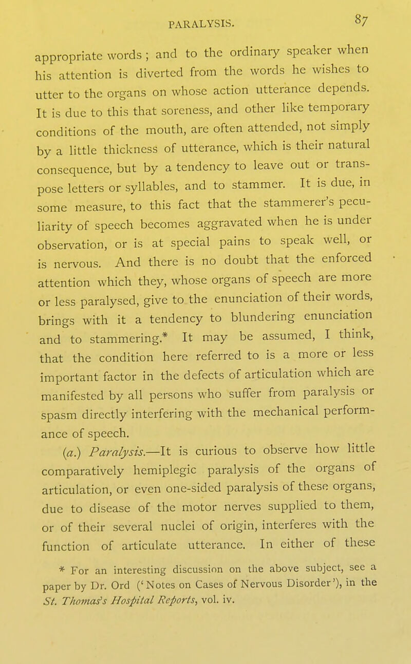 appropriate words ; and to the ordinary speaker when his attention is diverted from the words he wishes to utter to the organs on whose action utterance depends. It is due to this that soreness, and other hke temporary conditions of the mouth, are often attended, not simply by a httle thickness of utterance, which is their natural consequence, but by a tendency to leave out or trans- pose letters or syllables, and to stammer. It is due, in some measure, to this fact that the stammerer's pecu- liarity of speech becomes aggravated when he is under observation, or is at special pains to speak well, or is nervous. And there is no doubt that the enforced attention which they, whose organs of speech are more or less paralysed, give to the enunciation of their words, brings with it a tendency to blundering enunciation and to stammering.* It may be assumed, I think, that the condition here referred to is a more or less important factor in the defects of articulation which are manifested by all persons who suffer from paralysis or spasm directly interfering with the mechanical perform- ance of speech. (a.) Paralysis.—It is curious to observe how little comparatively hemiplegic paralysis of the organs of articulation, or even one-sided paralysis of these organs, due to disease of the motor nerves supplied to them, or of their several nuclei of origin, interferes with the function of articulate utterance. In either of these * For an interesting discussion on the above subject, see a paper by Dr. Ord ('Notes on Cases of Nervous Disorder'), in the St. Thomas's Hospital Reports, vol. iv.