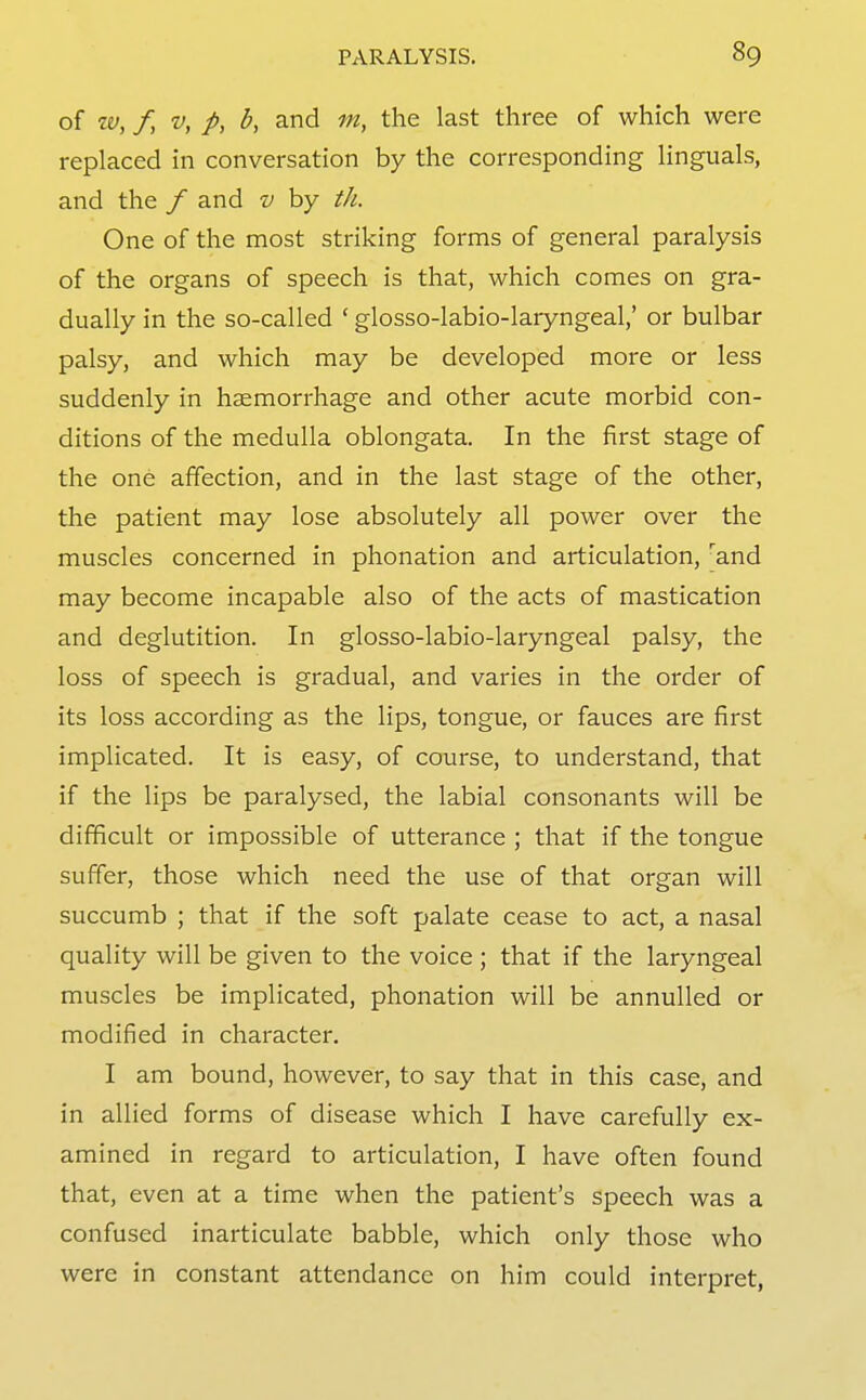 of w, / V, p, b, and m, the last three of which were replaced in conversation by the corresponding Unguals, and the / and v by th. One of the most striking forms of general paralysis of the organs of speech is that, which comes on gra- dually in the so-called ' glosso-labio-laryngeal,' or bulbar palsy, and which may be developed more or less suddenly in hsemorrhage and other acute morbid con- ditions of the medulla oblongata. In the first stage of the one affection, and in the last stage of the other, the patient may lose absolutely all power over the muscles concerned in phonation and articulation, ^and may become incapable also of the acts of mastication and deglutition. In glosso-labio-laryngeal palsy, the loss of speech is gradual, and varies in the order of its loss according as the lips, tongue, or fauces are first implicated. It is easy, of course, to understand, that if the lips be paralysed, the labial consonants will be difficult or impossible of utterance ; that if the tongue suffer, those which need the use of that organ will succumb ; that if the soft palate cease to act, a nasal quality will be given to the voice ; that if the laryngeal muscles be implicated, phonation will be annulled or modified in character. I am bound, however, to say that in this case, and in allied forms of disease which I have carefully ex- amined in regard to articulation, I have often found that, even at a time when the patient's speech was a confused inarticulate babble, which only those who were in constant attendance on him could interpret,