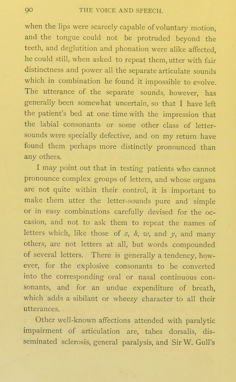 when the lips were scarcely capable of voluntary motion, and the tongue could not be protruded beyond the teeth, and deglutition and phonation were alike affected, he could still, when asked to repeat them, utter with fair distinctness and power all the separate articulate sounds which in combination he found it impossible to evolve. The utterance of the separate sounds, however, has generally been somewhat uncertain, so that I have left the patient's bed at one time with the impression that the labial consonants or some other class of letter- sounds were specially defective, and on my return have found them perhaps more distinctly pronounced than any others. I may point out that in testing patients who cannot pronounce complex groups of letters, and whose organs are not quite within their control, it is important to make them utter the letter-sounds pure and simple or in easy combinations carefully devised for the oc- casion, and not to ask them to repeat the names of letters which, like those of s, h, w, and j/, and many others, are not letters at all, but words compounded of several letters. There is generally a tendency, how- ever, for the explosive consonants to be converted into the corresponding oral or nasal continuous con- sonants, and for an undue expenditure of breath, which adds a sibilant or wheezy character to all their utterances. Other well-known affections attended with paralytic impairment of articulation are, tabes dorsalis, dis- seminated sclerosis, general paralysis, and Sir W. Gull's