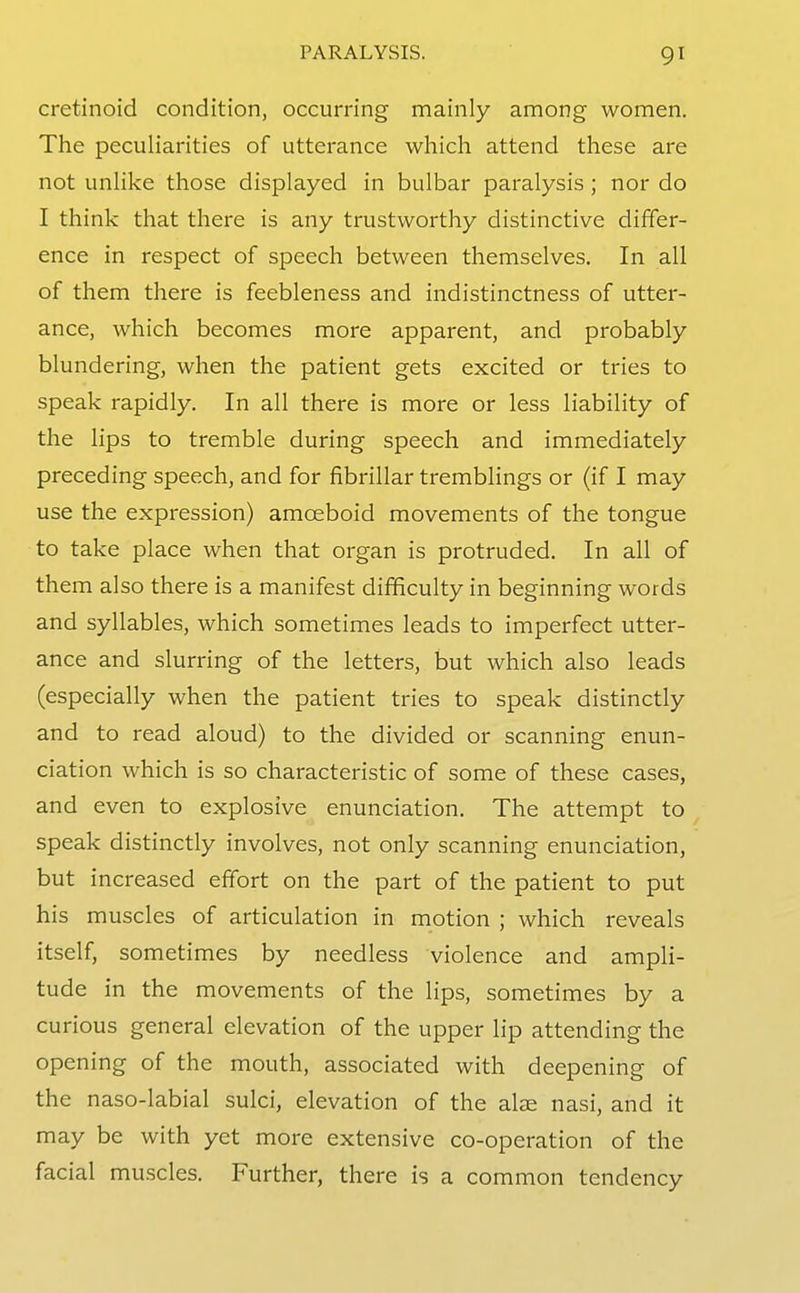 cretinoid condition, occurring mainly among women. The peculiarities of utterance which attend these are not unlike those displayed in bulbar paralysis; nor do I think that there is any trustworthy distinctive differ- ence in respect of speech between themselves. In all of them there is feebleness and indistinctness of utter- ance, which becomes more apparent, and probably blundering, when the patient gets excited or tries to speak rapidly. In all there is more or less liability of the lips to tremble during speech and immediately preceding speech, and for fibrillar tremblings or (if I may use the expression) amoeboid movements of the tongue to take place when that organ is protruded. In all of them also there is a manifest difficulty in beginning words and syllables, which sometimes leads to imperfect utter- ance and slurring of the letters, but which also leads (especially when the patient tries to speak distinctly and to read aloud) to the divided or scanning enun- ciation which is so characteristic of some of these cases, and even to explosive enunciation. The attempt to speak distinctly involves, not only scanning enunciation, but increased effort on the part of the patient to put his muscles of articulation in motion ; which reveals itself, sometimes by needless violence and ampli- tude in the movements of the lips, sometimes by a curious general elevation of the upper lip attending the opening of the mouth, associated with deepening of the naso-labial sulci, elevation of the alae nasi, and it may be with yet more extensive co-operation of the facial muscles. Further, there is a common tendency