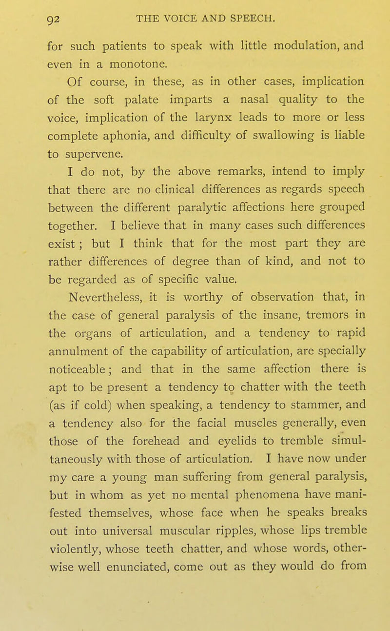 for such patients to speak with Httle modulation, and even in a monotone. Of course, in these, as in other cases, impHcation of the soft palate imparts a nasal quality to the voice, implication of the larynx leads to more or less complete aphonia, and difficulty of swallowing is liable to supervene. I do not, by the above remarks, intend to imply that there are no clinical differences as regards speech between the different paralytic affections here grouped together. I believe that in many cases such differences exist; but I think that for the most part they are rather differences of degree than of kind, and not to be regarded as of specific value. Nevertheless, it is worthy of observation that, in the case of general paralysis of the insane, tremors in the organs of articulation, and a tendency to rapid annulment of the capability of articulation, are specially noticeable; and that in the same affection there is apt to be present a tendency to chatter with the teeth (as if cold) when speaking, a tendency to stammer, and a tendency also for the facial muscles generally, even those of the forehead and eyelids to tremble simul- taneously with those of articulation. I have now under my care a young man suffering from general paralysis, but in whom as yet no mental phenomena have mani- fested themselves, whose face when he speaks breaks out into universal muscular ripples, whose lips tremble violently, whose teeth chatter, and whose words, other- wise well enunciated, come out as they would do from