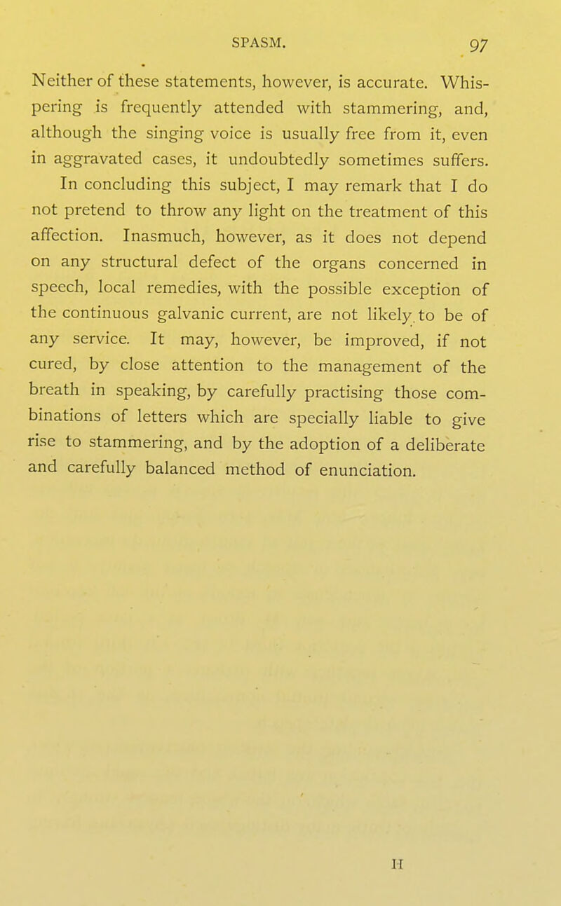 Neither of these statements, however, is accurate. Whis- pering is frequently attended with stammering, and, although the singing voice is usually free from it, even in aggravated cases, it undoubtedly sometimes suffers. In concluding this subject, I may remark that I do not pretend to throw any light on the treatment of this affection. Inasmuch, however, as it does not depend on any structural defect of the organs concerned in speech, local remedies, with the possible exception of the continuous galvanic current, are not likely, to be of any service. It may, however, be improved, if not cured, by close attention to the management of the breath in speaking, by carefully practising those com- binations of letters which are specially liable to give rise to stammering, and by the adoption of a deliberate and carefully balanced method of enunciation. I-I