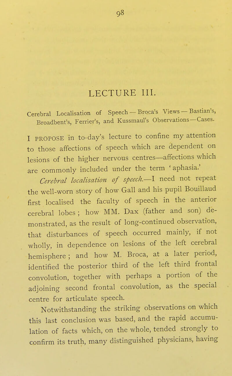 LECTURE III. Cerebral Localisation of Speech — Broca's Views — Bastian's, Broadbent's, Ferrier's, and Kussmaul's Observations—Cases. I PROPOSE in to-day's lecture to confine my attention to those affections of speech which are dependent on lesions of the higher nervous centres—affections which are commonly included under the term ' aphasia.' Cerebral localisation of speech.—\ need not repeat the well-worn story of how Gall and his pupil Bouillaud first localised the faculty of speech in the anterior cerebral lobes ; how MM. Dax (father and son) de- monstrated, as the result of long-continued observation, that disturbances of speech occurred mainly, if not wholly, in dependence on lesions of the left cerebral hemisphere; and how M. Broca, at a later period, identified the posterior third of the left third frontal convolution, together with perhaps a portion of the adjoining second frontal convolution, as the special centre for articulate speech. Notwithstanding the striking observations on which this last conclusion was based, and the rapid accumu- lation of facts which, on the whole, tended strongly to confirm its truth, many distinguished physicians, having