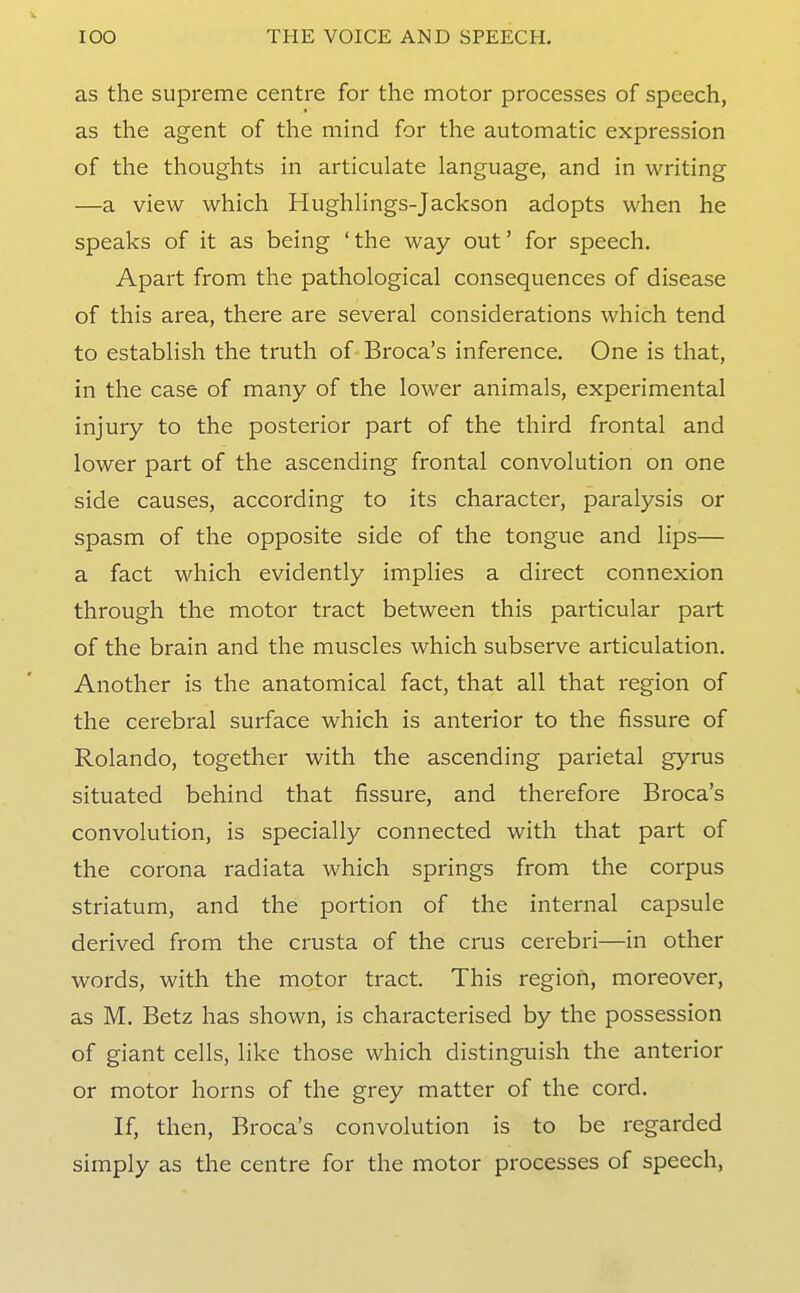 as the supreme centre for the motor processes of speech, as the agent of the mind for the automatic expression of the thoughts in articulate language, and in writing —a view which Hughlings-Jackson adopts when he speaks of it as being 'the way out' for speech. Apart from the pathological consequences of disease of this area, there are several considerations which tend to establish the truth of Broca's inference. One is that, in the case of many of the lower animals, experimental injury to the posterior part of the third frontal and lower part of the ascending frontal convolution on one side causes, according to its character, paralysis or spasm of the opposite side of the tongue and lips— a fact which evidently implies a direct connexion through the motor tract between this particular part of the brain and the muscles which subserve articulation. Another is the anatomical fact, that all that region of the cerebral surface which is anterior to the fissure of Rolando, together with the ascending parietal gyrus situated behind that fissure, and therefore Broca's convolution, is speciall)^ connected with that part of the corona radiata which springs from the corpus striatum, and the portion of the internal capsule derived from the crusta of the crus cerebri—in other words, with the motor tract. This region, moreover, as M. Betz has shown, is characterised by the possession of giant cells, like those which distinguish the anterior or motor horns of the grey matter of the cord. If, then, Broca's convolution is to be regarded simply as the centre for the motor processes of speech,