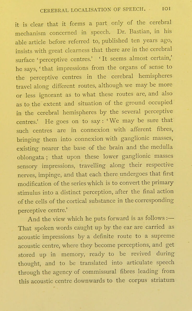 it is clear that it forms a part only of the cerebral mechanism concerned in speech. Dr. Bastian, in his able article before referred to, published ten years ago, insists with great clearness that there are in the cerebral surface 'perceptive centres.' 'It seems almost certain,' he says, ' that impressions from the organs of sense to the perceptive centres in the cerebral hemispheres travel along different routes, although we may be more or less ignorant as to what these routes are, and also as to the extent and situation of the ground occupied in the cerebral hemispheres by the several perceptive centres.' He goes on to say : ' We may be sure that such centres are in connexion with afferent fibres, bringing them into connexion with ganglionic masses, existing nearer the base of the brain and the medulla oblongata ; that upon these lower ganglionic masses sensory impressions, travelling along their respective nerves, impinge, and that each there undergoes that first modification of the series ^yhich is to convert the primary stimulus into a distinct perception, after the final action of the cells of the cortical substance in the corresponding perceptive centre.' And the view which he puts forward is as follows:— That spoken words caught up by the ear are carried as acoustic impressions by a definite route to a supreme acoustic centre, where they become perceptions, and get stored up in memory, ready to be revived during thought, and to be translated into articulate speech through the agency of commissural fibres leading from this acoustic centre downwards to the corpus striatum